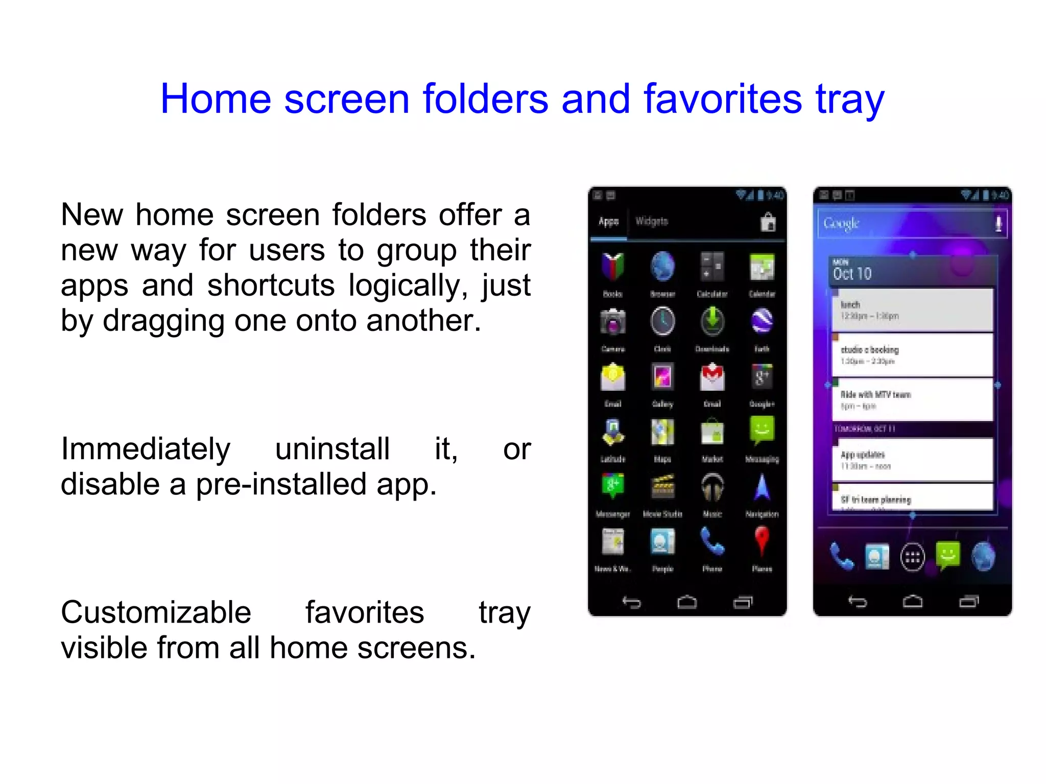 Home screen folders and favorites tray New home screen folders offer a new way for users to group their apps and shortcuts logically, just by dragging one onto another. Immediately uninstall it, or disable a pre-installed app. Customizable favorites tray visible from all home screens.  