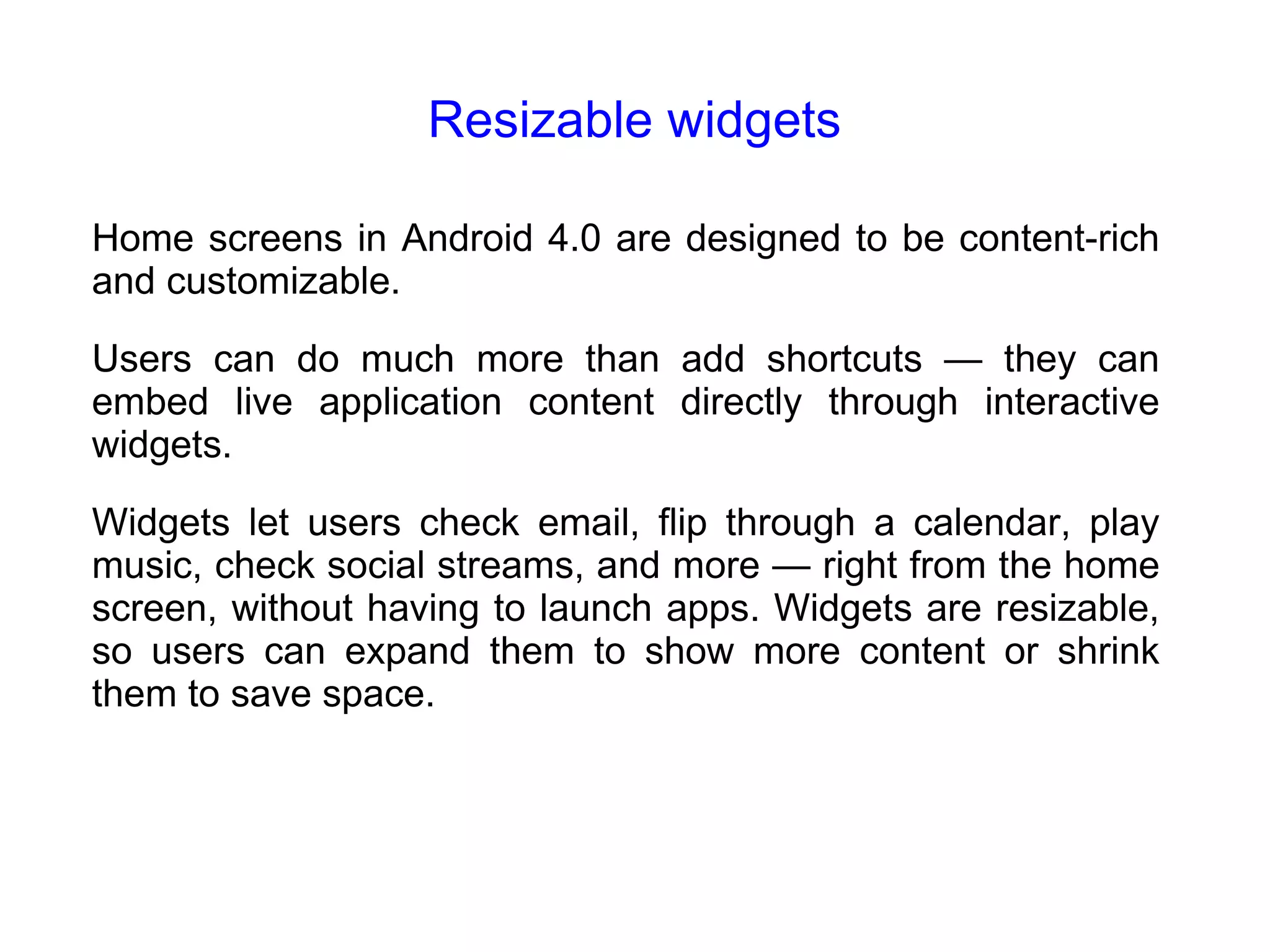 Resizable widgets Home screens in Android 4.0 are designed to be content-rich and customizable. Users can do much more than add shortcuts — they can embed live application content directly through interactive widgets. Widgets let users check email, flip through a calendar, play music, check social streams, and more — right from the home screen, without having to launch apps. Widgets are resizable, so users can expand them to show more content or shrink them to save space. 