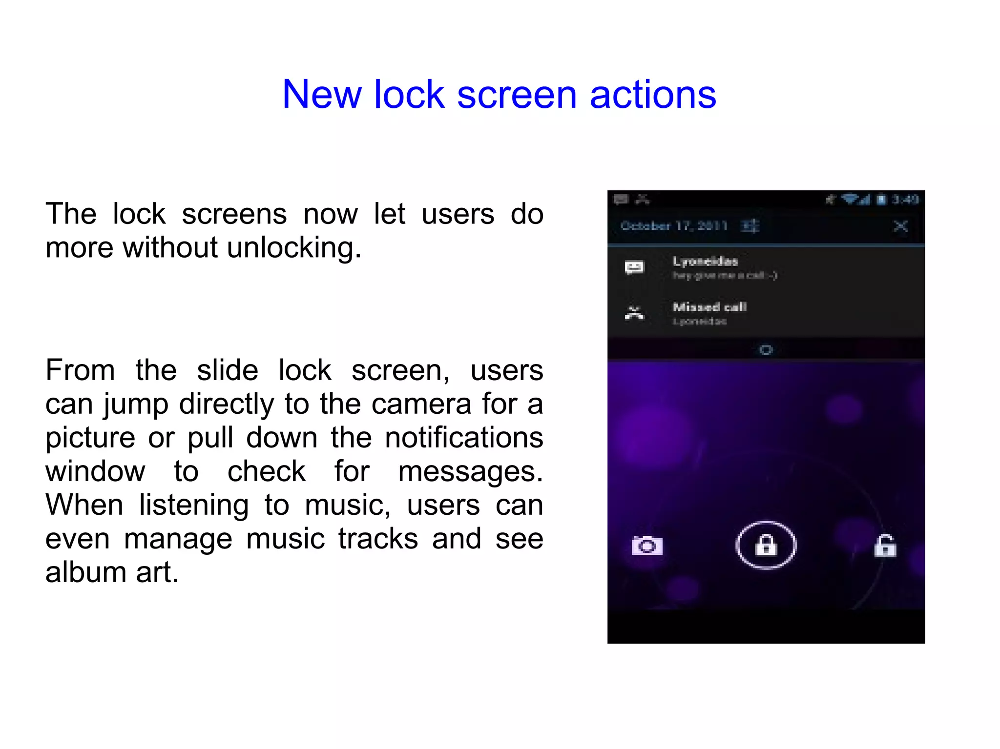 New lock screen actions The lock screens now let users do more without unlocking. From the slide lock screen, users can jump directly to the camera for a picture or pull down the notifications window to check for messages. When listening to music, users can even manage music tracks and see album art.  