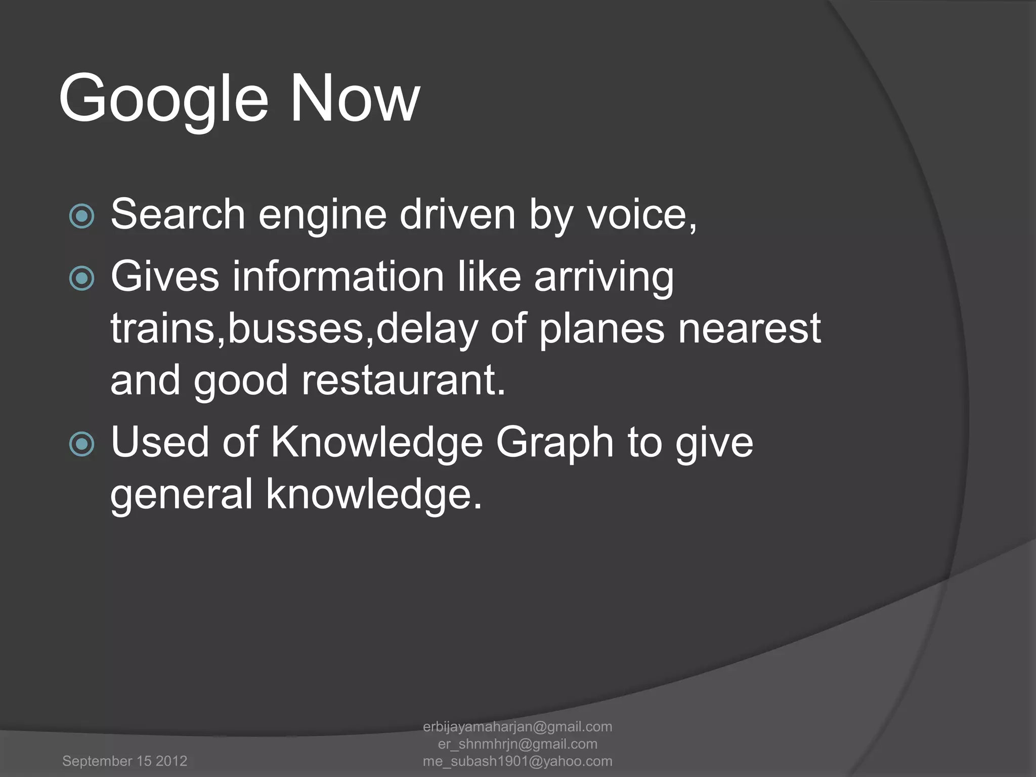 Google Now
Search engine driven by voice,
 Gives information like arriving
trains,busses,delay of planes nearest
and good restaurant.
 Used of Knowledge Graph to give
general knowledge.


September 15 2012

erbijayamaharjan@gmail.com
er_shnmhrjn@gmail.com
me_subash1901@yahoo.com

 