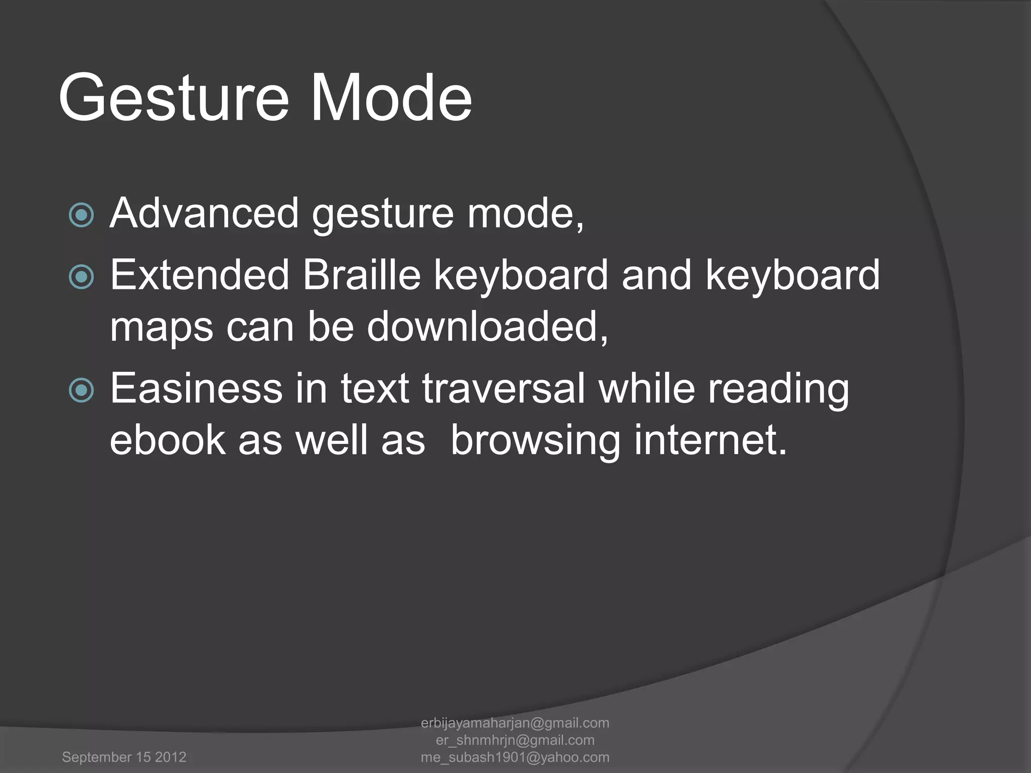Gesture Mode
Advanced gesture mode,
 Extended Braille keyboard and keyboard
maps can be downloaded,
 Easiness in text traversal while reading
ebook as well as browsing internet.


September 15 2012

erbijayamaharjan@gmail.com
er_shnmhrjn@gmail.com
me_subash1901@yahoo.com

 