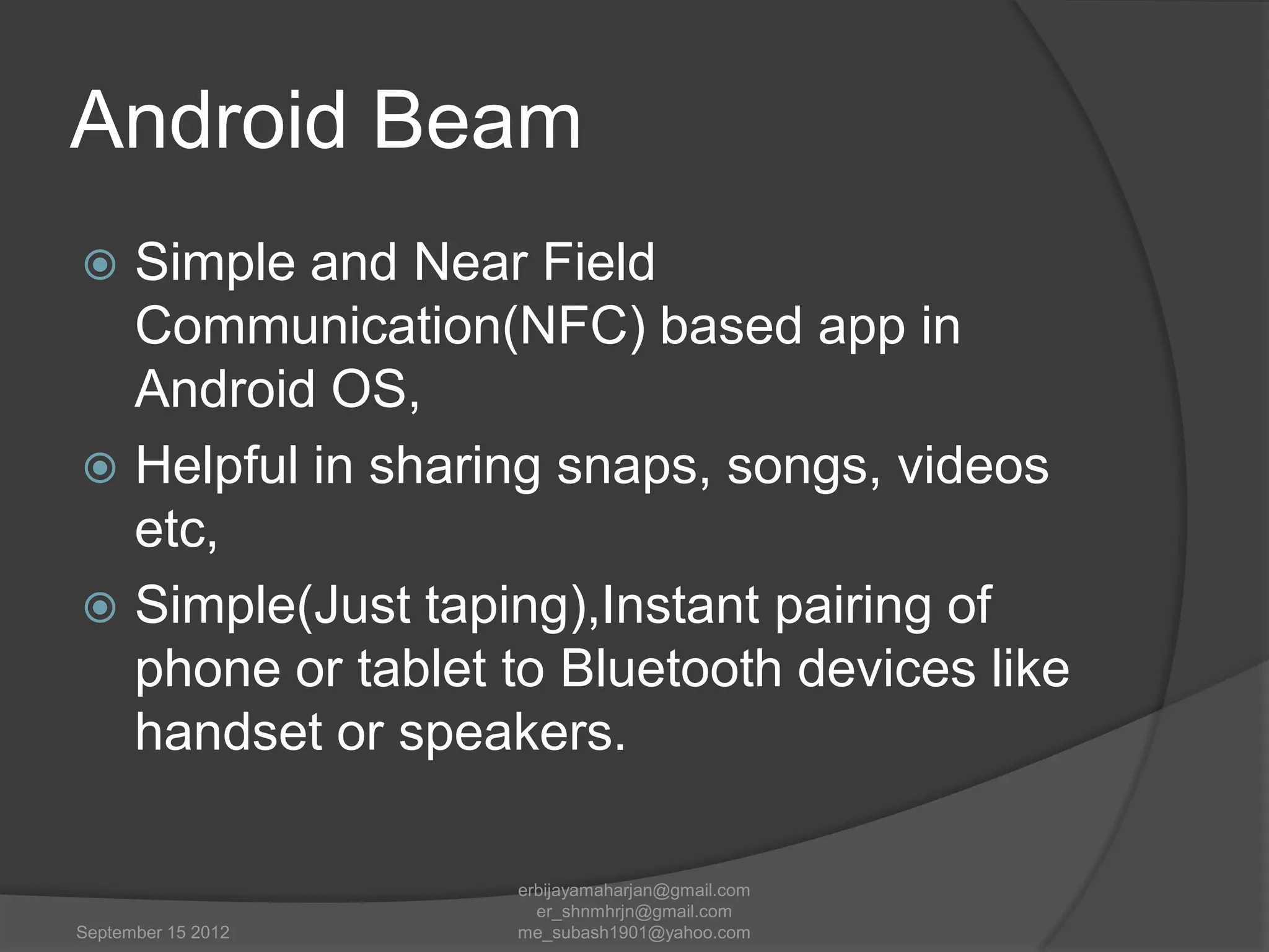 Android Beam
Simple and Near Field
Communication(NFC) based app in
Android OS,
 Helpful in sharing snaps, songs, videos
etc,
 Simple(Just taping),Instant pairing of
phone or tablet to Bluetooth devices like
handset or speakers.


September 15 2012

erbijayamaharjan@gmail.com
er_shnmhrjn@gmail.com
me_subash1901@yahoo.com

 