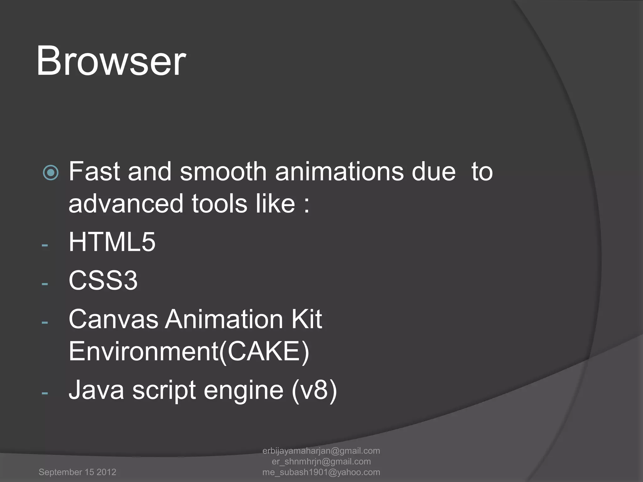 Browser
Fast and smooth animations due to
advanced tools like :
- HTML5
- CSS3
- Canvas Animation Kit
Environment(CAKE)
- Java script engine (v8)


September 15 2012

erbijayamaharjan@gmail.com
er_shnmhrjn@gmail.com
me_subash1901@yahoo.com

 