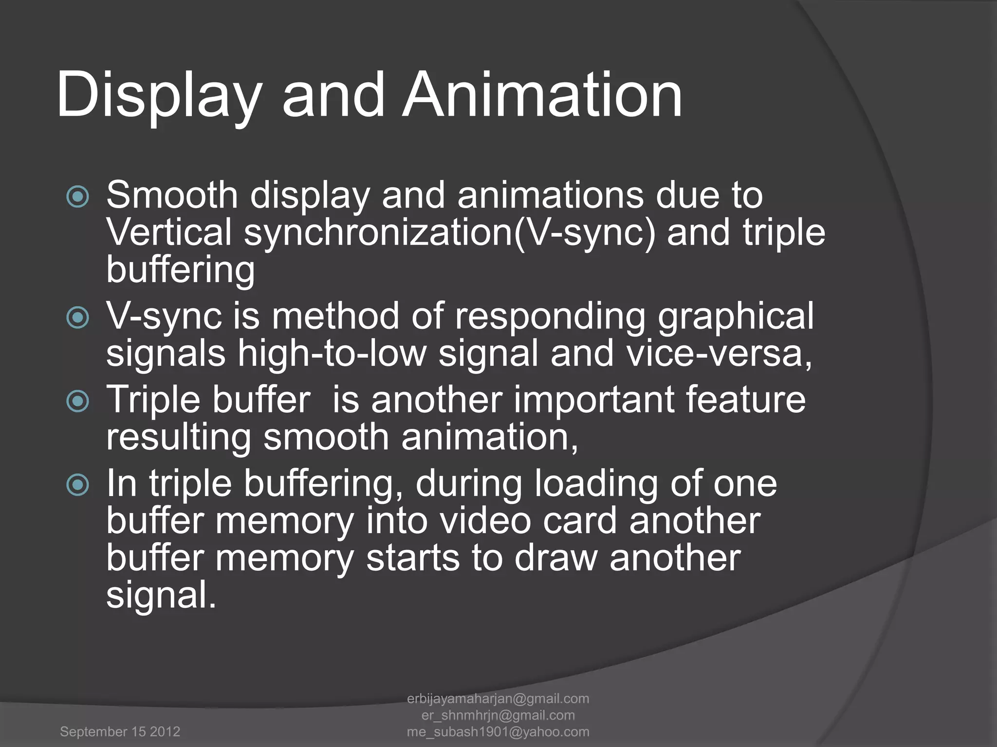 Display and Animation
Smooth display and animations due to
Vertical synchronization(V-sync) and triple
buffering
 V-sync is method of responding graphical
signals high-to-low signal and vice-versa,
 Triple buffer is another important feature
resulting smooth animation,
 In triple buffering, during loading of one
buffer memory into video card another
buffer memory starts to draw another
signal.


September 15 2012

erbijayamaharjan@gmail.com
er_shnmhrjn@gmail.com
me_subash1901@yahoo.com

 