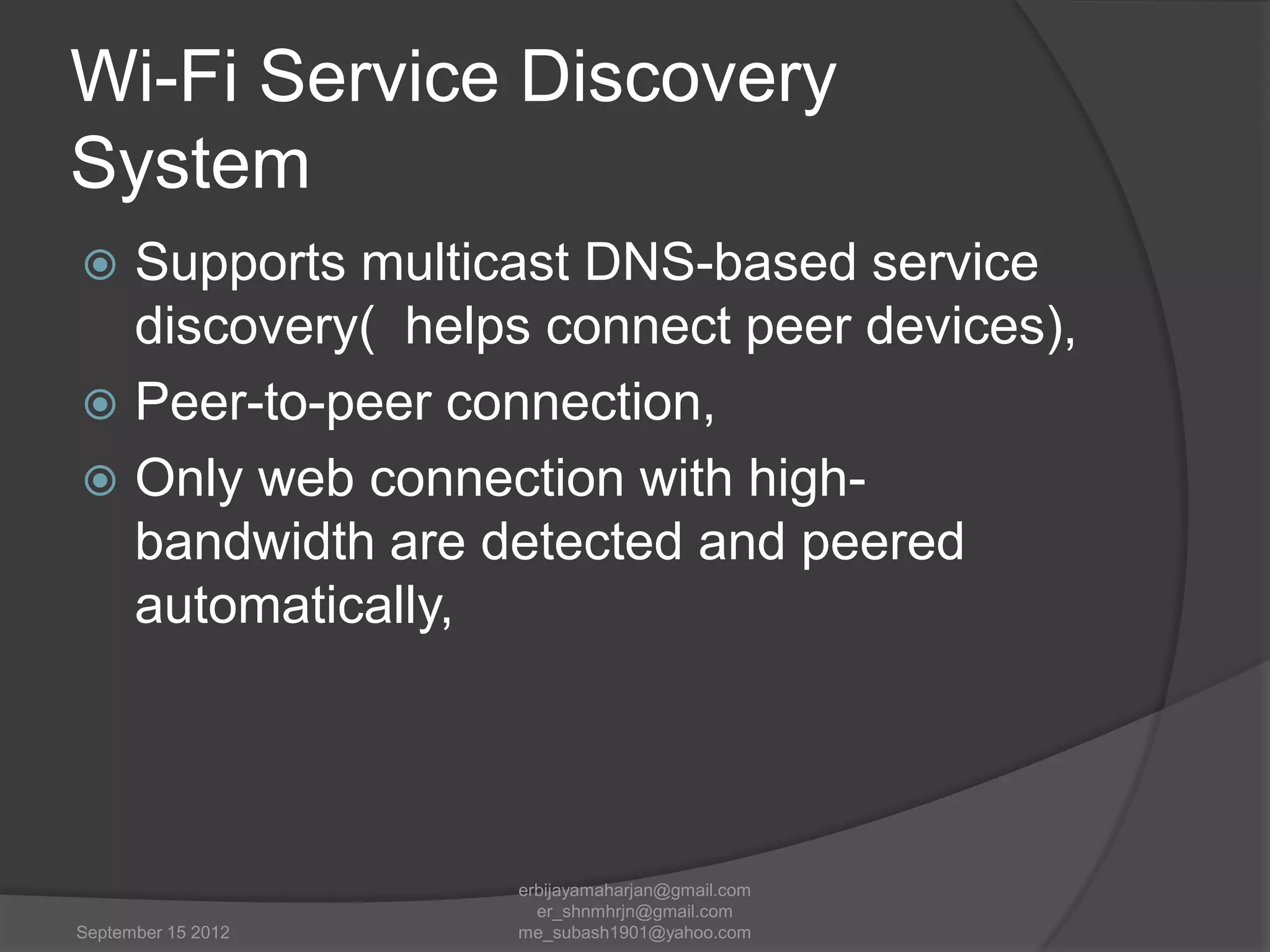 Wi-Fi Service Discovery
System
Supports multicast DNS-based service
discovery( helps connect peer devices),
 Peer-to-peer connection,
 Only web connection with highbandwidth are detected and peered
automatically,


September 15 2012

erbijayamaharjan@gmail.com
er_shnmhrjn@gmail.com
me_subash1901@yahoo.com

 