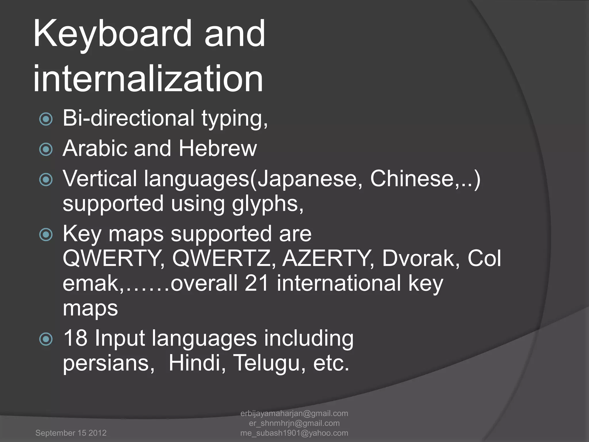Keyboard and
internalization







Bi-directional typing,
Arabic and Hebrew
Vertical languages(Japanese, Chinese,..)
supported using glyphs,
Key maps supported are
QWERTY, QWERTZ, AZERTY, Dvorak, Col
emak,……overall 21 international key
maps
18 Input languages including
persians, Hindi, Telugu, etc.

September 15 2012

erbijayamaharjan@gmail.com
er_shnmhrjn@gmail.com
me_subash1901@yahoo.com

 