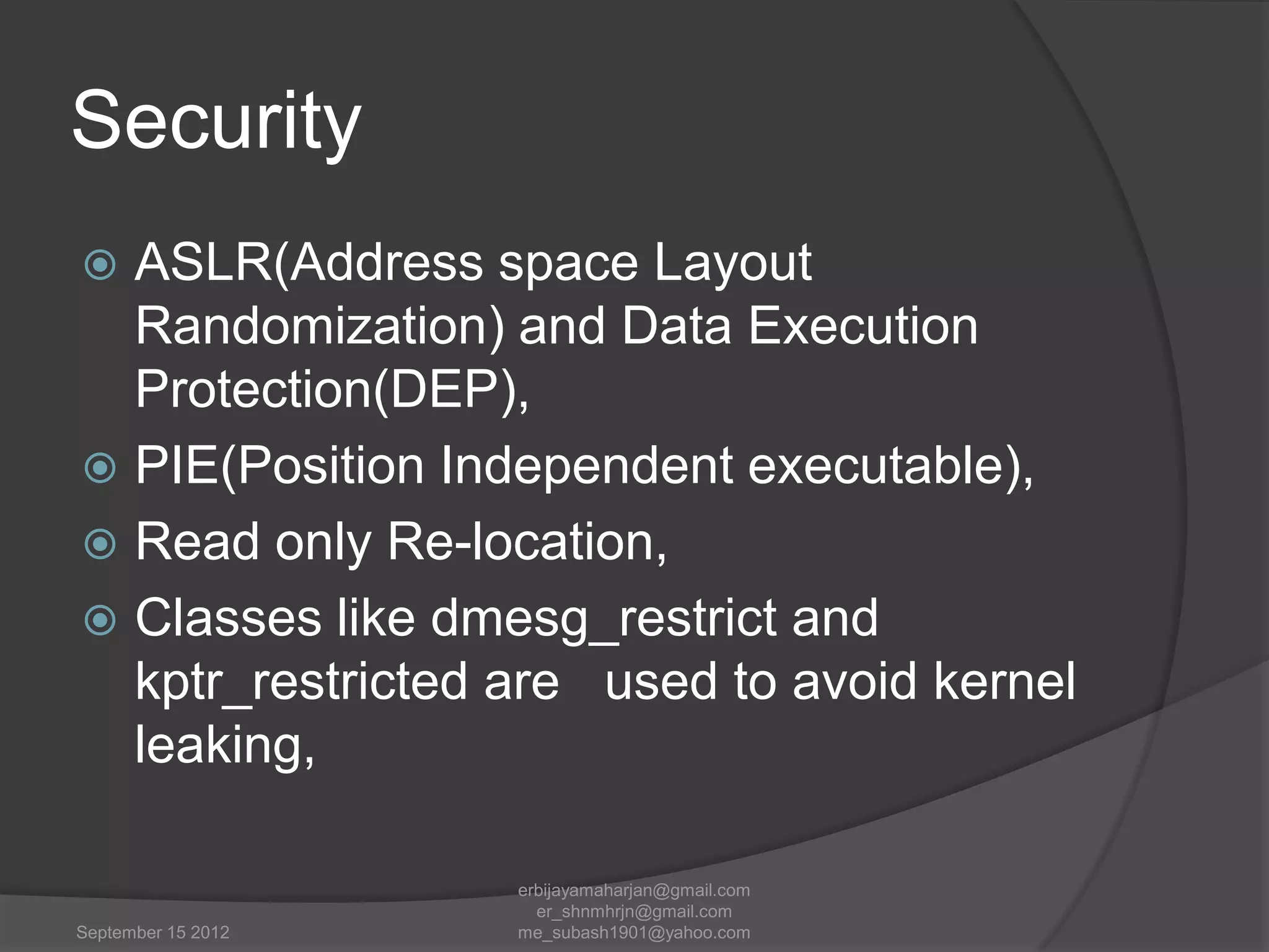 Security
ASLR(Address space Layout
Randomization) and Data Execution
Protection(DEP),
 PIE(Position Independent executable),
 Read only Re-location,
 Classes like dmesg_restrict and
kptr_restricted are used to avoid kernel
leaking,


September 15 2012

erbijayamaharjan@gmail.com
er_shnmhrjn@gmail.com
me_subash1901@yahoo.com

 