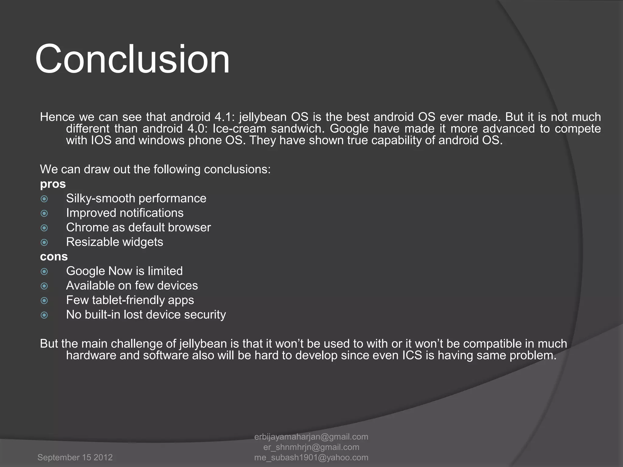 Conclusion
Hence we can see that android 4.1: jellybean OS is the best android OS ever made. But it is not much
different than android 4.0: Ice-cream sandwich. Google have made it more advanced to compete
with IOS and windows phone OS. They have shown true capability of android OS.
We can draw out the following conclusions:
pros

Silky-smooth performance

Improved notifications

Chrome as default browser

Resizable widgets
cons

Google Now is limited

Available on few devices

Few tablet-friendly apps

No built-in lost device security
But the main challenge of jellybean is that it won‟t be used to with or it won‟t be compatible in much
hardware and software also will be hard to develop since even ICS is having same problem.

September 15 2012

erbijayamaharjan@gmail.com
er_shnmhrjn@gmail.com
me_subash1901@yahoo.com

 