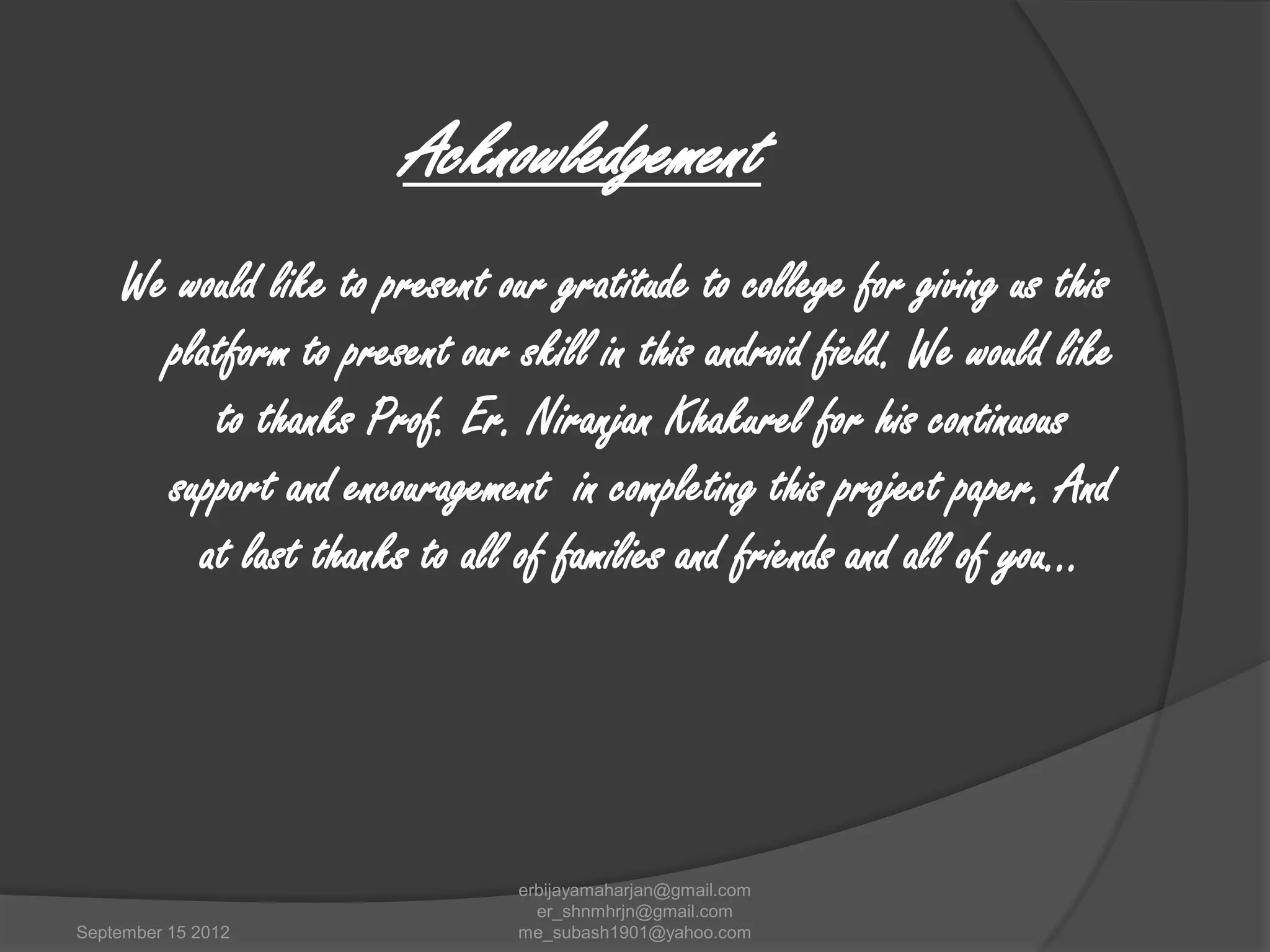 Acknowledgement
We would like to present our gratitude to college for giving us this
platform to present our skill in this android field. We would like
to thanks Prof. Er. Niranjan Khakurel for his continuous
support and encouragement in completing this project paper. And
at last thanks to all of families and friends and all of you…

September 15 2012

erbijayamaharjan@gmail.com
er_shnmhrjn@gmail.com
me_subash1901@yahoo.com

 