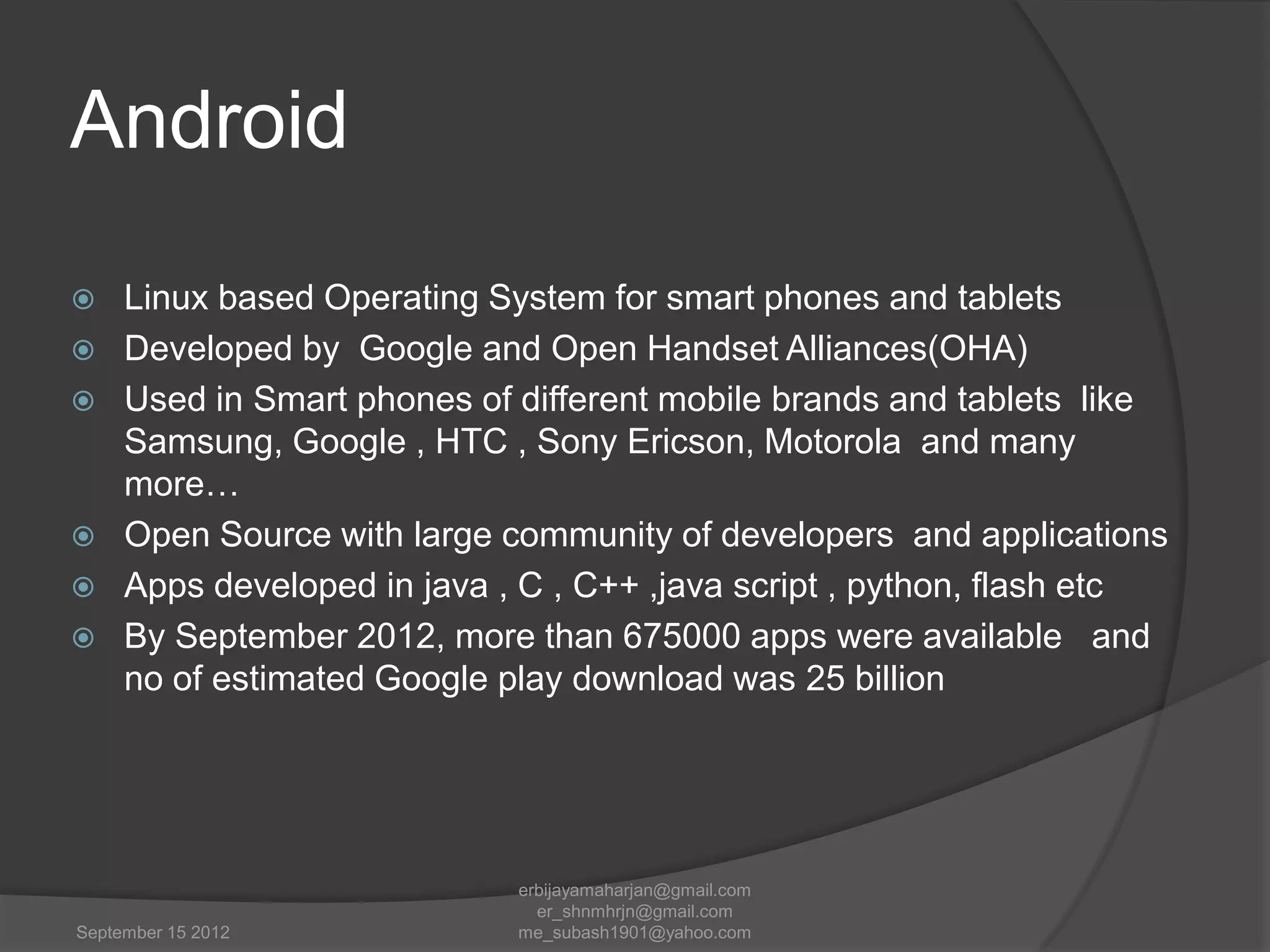 Android








Linux based Operating System for smart phones and tablets
Developed by Google and Open Handset Alliances(OHA)
Used in Smart phones of different mobile brands and tablets like
Samsung, Google , HTC , Sony Ericson, Motorola and many
more…
Open Source with large community of developers and applications
Apps developed in java , C , C++ ,java script , python, flash etc
By September 2012, more than 675000 apps were available and
no of estimated Google play download was 25 billion

September 15 2012

erbijayamaharjan@gmail.com
er_shnmhrjn@gmail.com
me_subash1901@yahoo.com

 