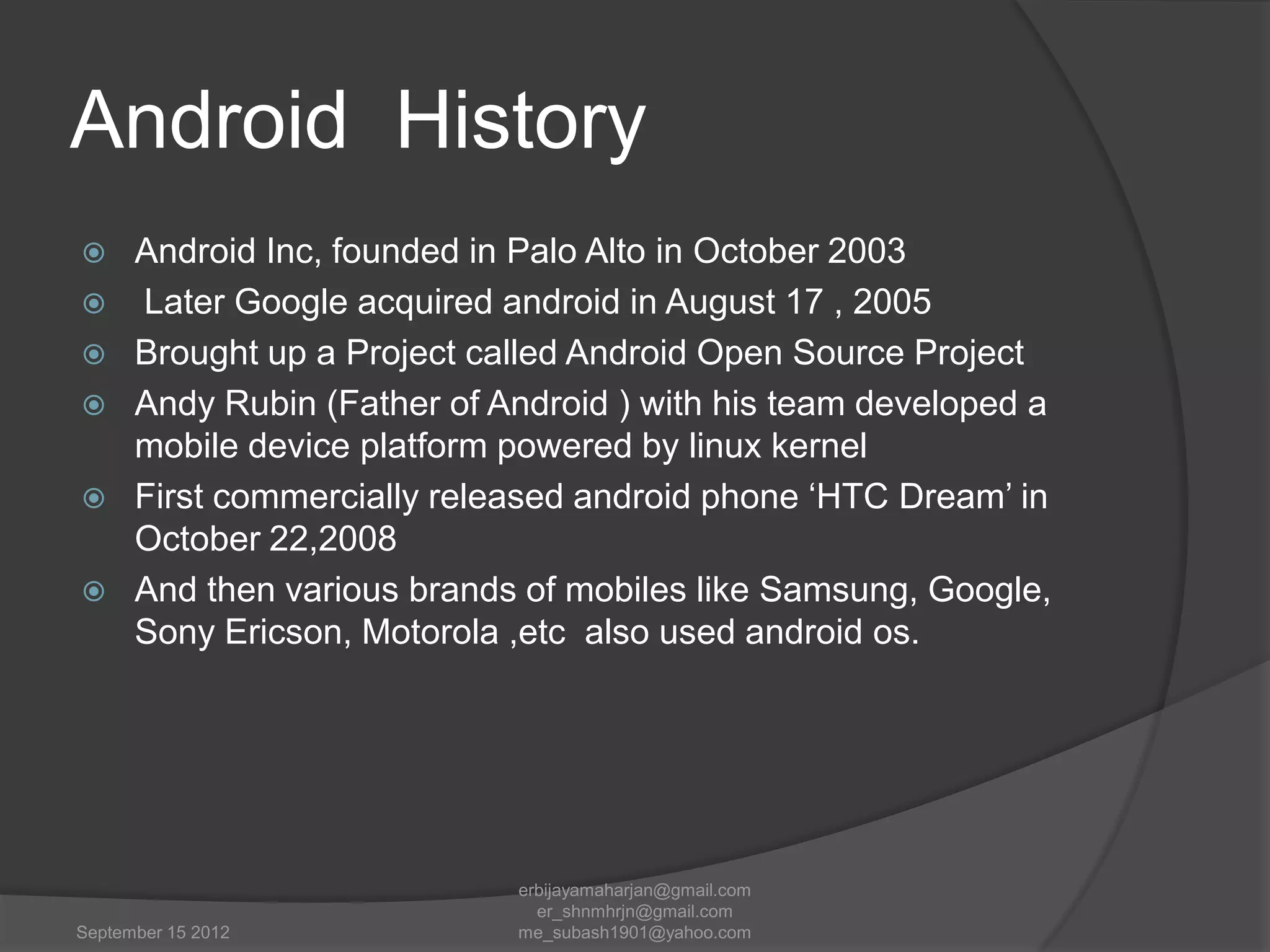 Android History







Android Inc, founded in Palo Alto in October 2003
Later Google acquired android in August 17 , 2005
Brought up a Project called Android Open Source Project
Andy Rubin (Father of Android ) with his team developed a
mobile device platform powered by linux kernel
First commercially released android phone „HTC Dream‟ in
October 22,2008
And then various brands of mobiles like Samsung, Google,
Sony Ericson, Motorola ,etc also used android os.

September 15 2012

erbijayamaharjan@gmail.com
er_shnmhrjn@gmail.com
me_subash1901@yahoo.com

 