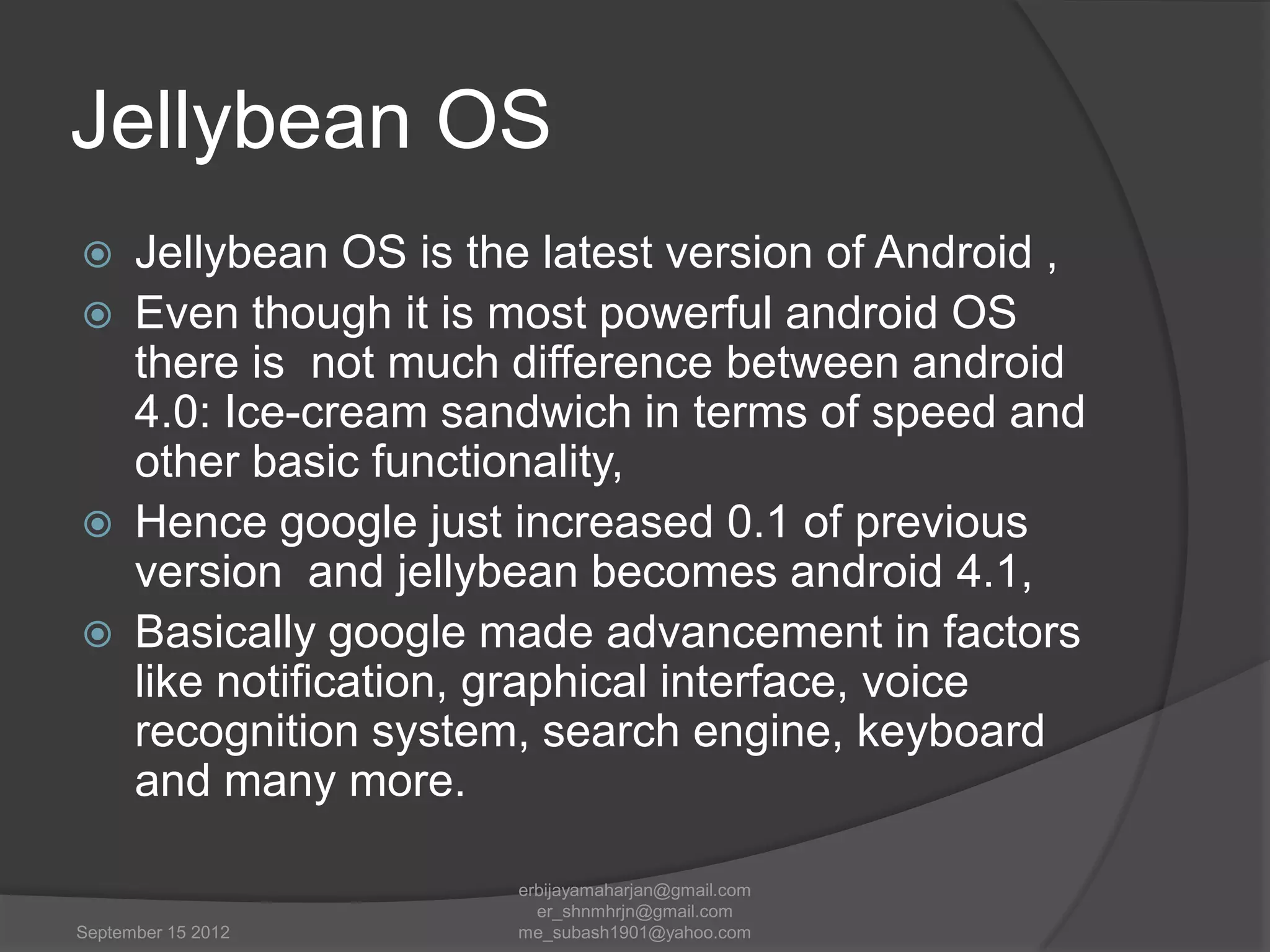 Jellybean OS






Jellybean OS is the latest version of Android ,
Even though it is most powerful android OS
there is not much difference between android
4.0: Ice-cream sandwich in terms of speed and
other basic functionality,
Hence google just increased 0.1 of previous
version and jellybean becomes android 4.1,
Basically google made advancement in factors
like notification, graphical interface, voice
recognition system, search engine, keyboard
and many more.

September 15 2012

erbijayamaharjan@gmail.com
er_shnmhrjn@gmail.com
me_subash1901@yahoo.com

 