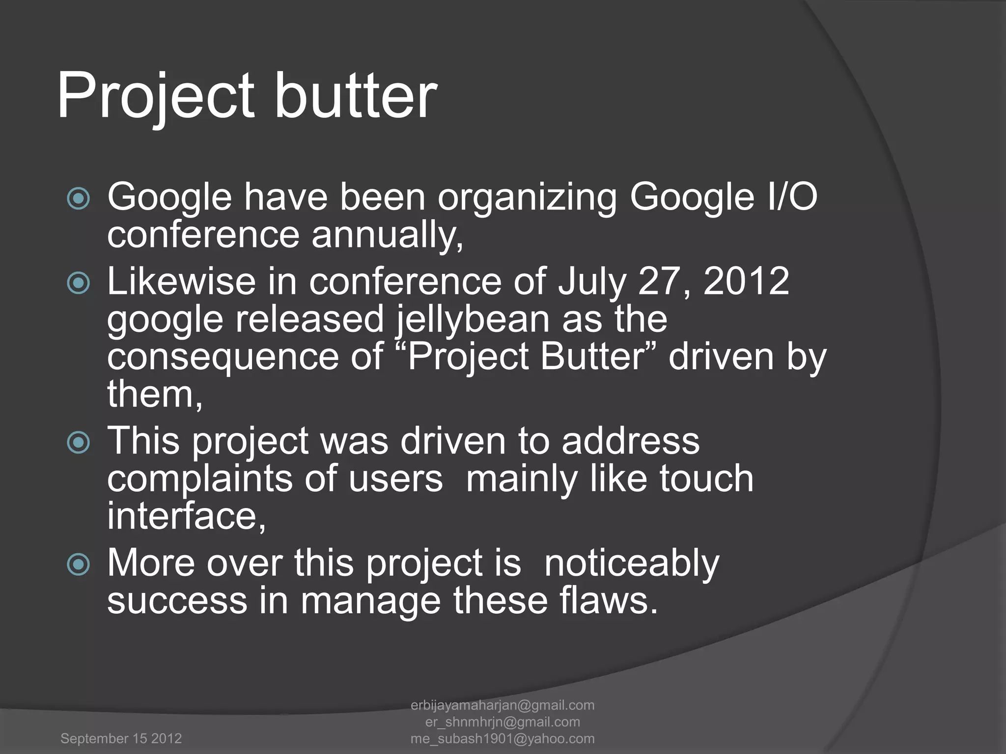 Project butter
Google have been organizing Google I/O
conference annually,
 Likewise in conference of July 27, 2012
google released jellybean as the
consequence of “Project Butter” driven by
them,
 This project was driven to address
complaints of users mainly like touch
interface,
 More over this project is noticeably
success in manage these flaws.


September 15 2012

erbijayamaharjan@gmail.com
er_shnmhrjn@gmail.com
me_subash1901@yahoo.com

 