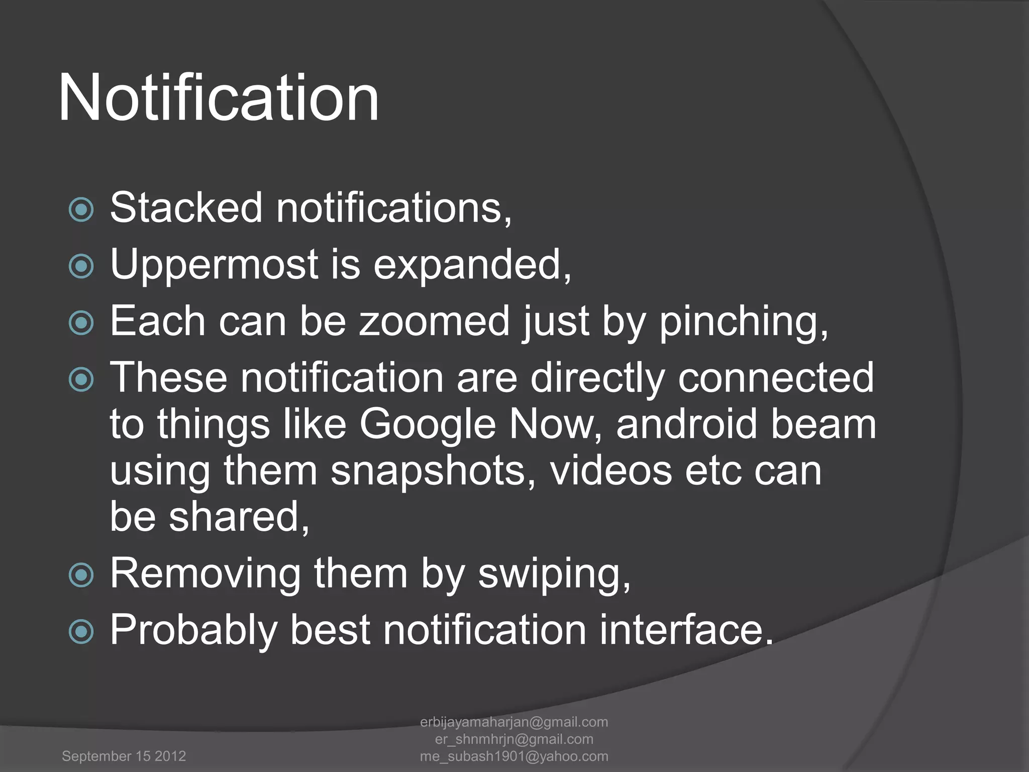 Notification
Stacked notifications,
 Uppermost is expanded,
 Each can be zoomed just by pinching,
 These notification are directly connected
to things like Google Now, android beam
using them snapshots, videos etc can
be shared,
 Removing them by swiping,
 Probably best notification interface.


September 15 2012

erbijayamaharjan@gmail.com
er_shnmhrjn@gmail.com
me_subash1901@yahoo.com

 
