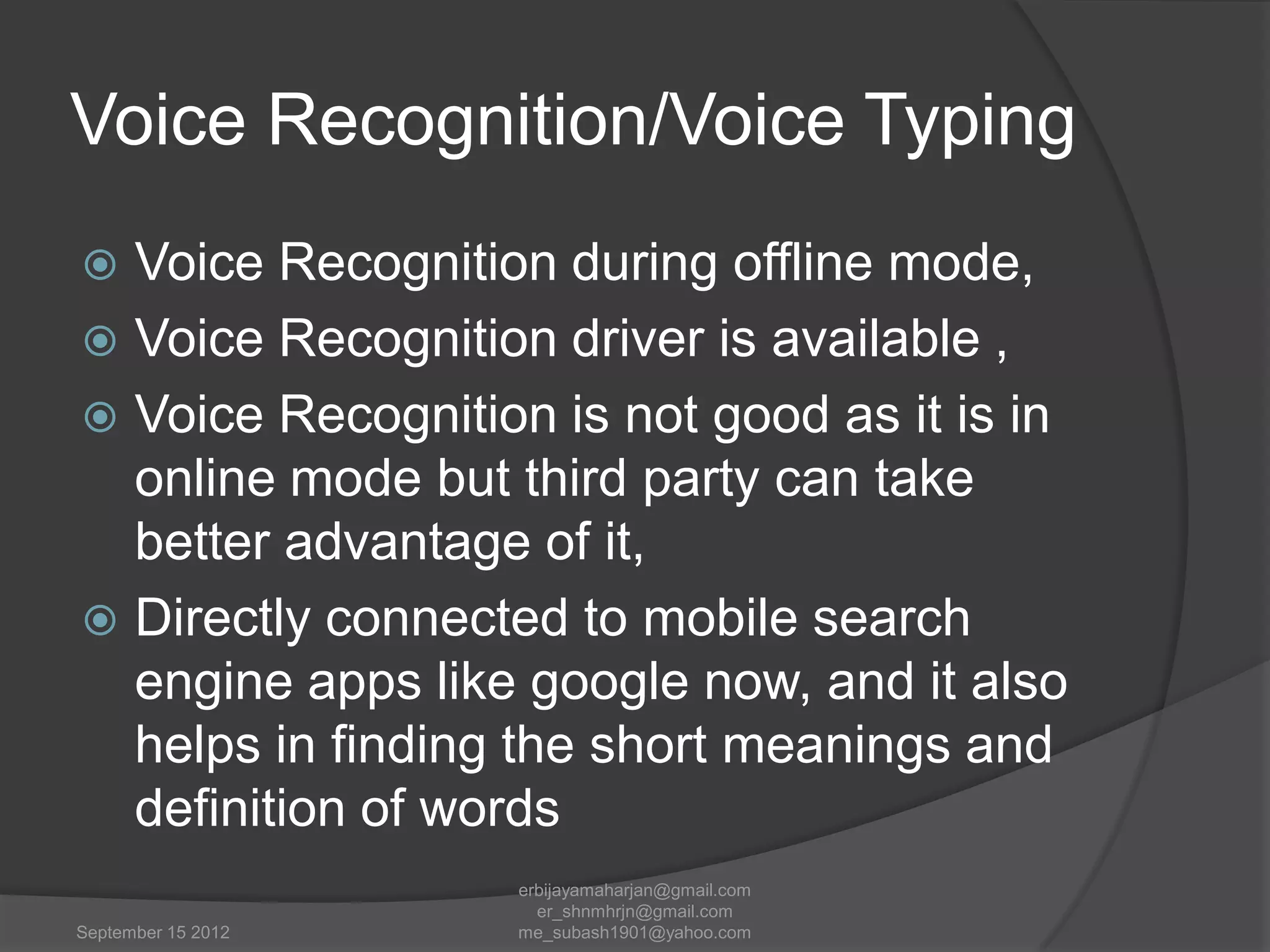 Voice Recognition/Voice Typing
Voice Recognition during offline mode,
 Voice Recognition driver is available ,
 Voice Recognition is not good as it is in
online mode but third party can take
better advantage of it,
 Directly connected to mobile search
engine apps like google now, and it also
helps in finding the short meanings and
definition of words


September 15 2012

erbijayamaharjan@gmail.com
er_shnmhrjn@gmail.com
me_subash1901@yahoo.com

 