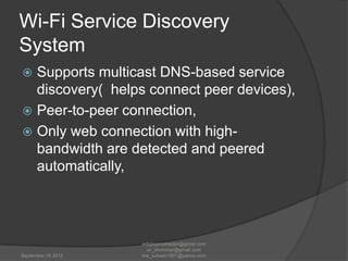 Wi-Fi Service Discovery
System
Supports multicast DNS-based service
discovery( helps connect peer devices),
 Peer-to-peer connection,
 Only web connection with highbandwidth are detected and peered
automatically,


September 15 2012

erbijayamaharjan@gmail.com
er_shnmhrjn@gmail.com
me_subash1901@yahoo.com

 