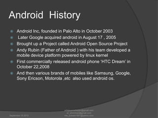 Android History







Android Inc, founded in Palo Alto in October 2003
Later Google acquired android in August 17 , 2005
Brought up a Project called Android Open Source Project
Andy Rubin (Father of Android ) with his team developed a
mobile device platform powered by linux kernel
First commercially released android phone „HTC Dream‟ in
October 22,2008
And then various brands of mobiles like Samsung, Google,
Sony Ericson, Motorola ,etc also used android os.

September 15 2012

erbijayamaharjan@gmail.com
er_shnmhrjn@gmail.com
me_subash1901@yahoo.com

 