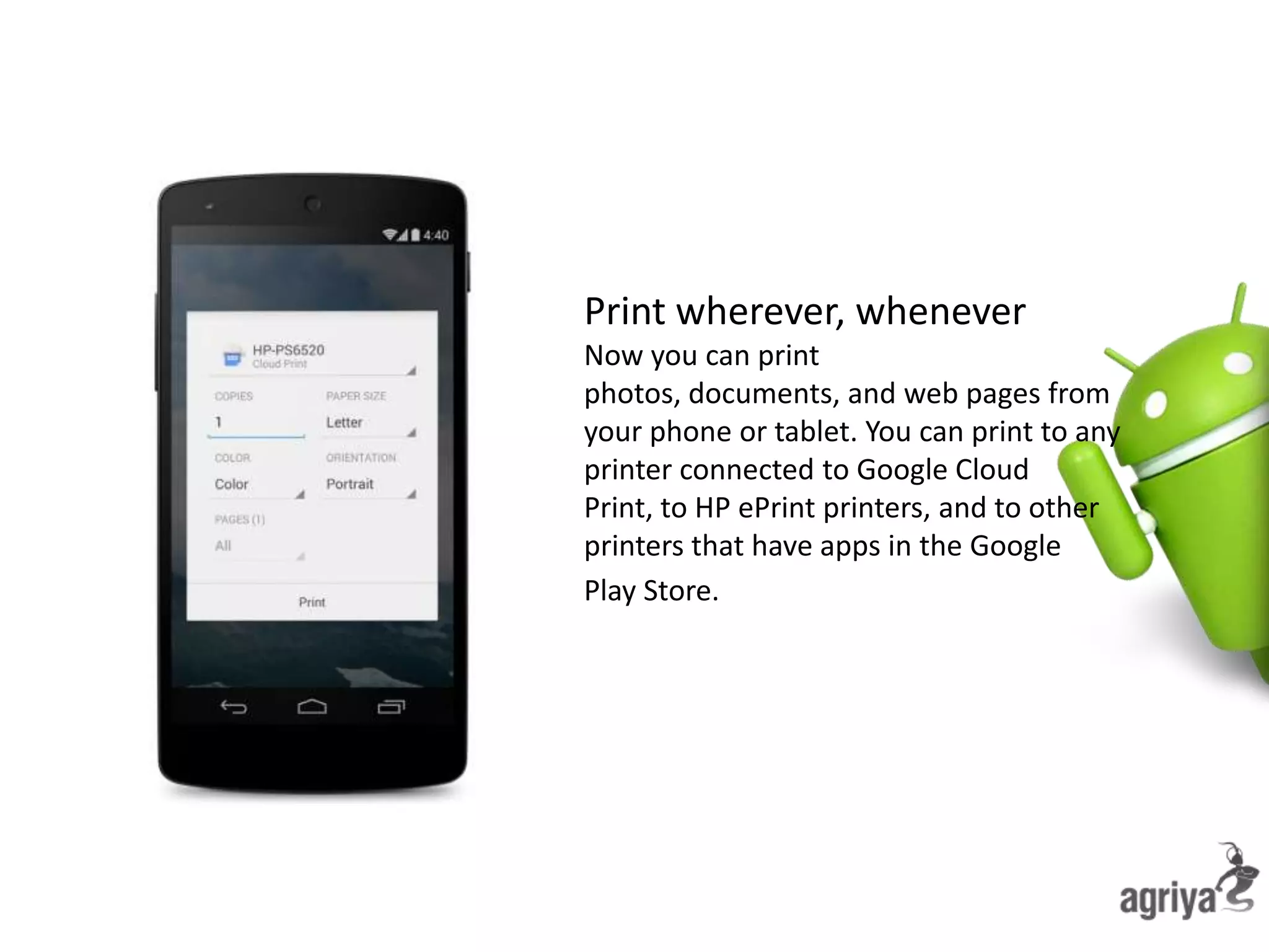 Print wherever, whenever
Now you can print
photos, documents, and web pages from
your phone or tablet. You can print to any
printer connected to Google Cloud
Print, to HP ePrint printers, and to other
printers that have apps in the Google
Play Store.
 