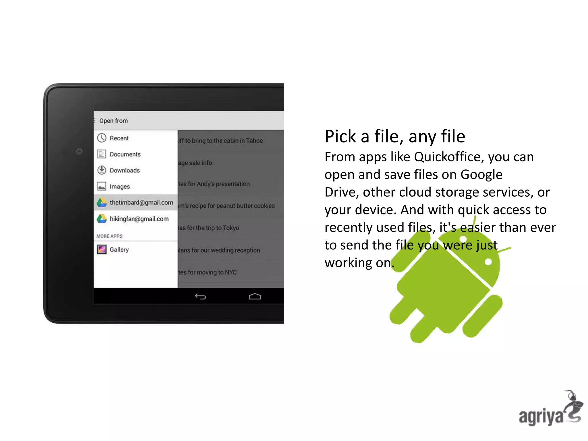 Pick a file, any file
From apps like Quickoffice, you can
open and save files on Google
Drive, other cloud storage services, or
your device. And with quick access to
recently used files, it's easier than ever
to send the file you were just
working on.
 