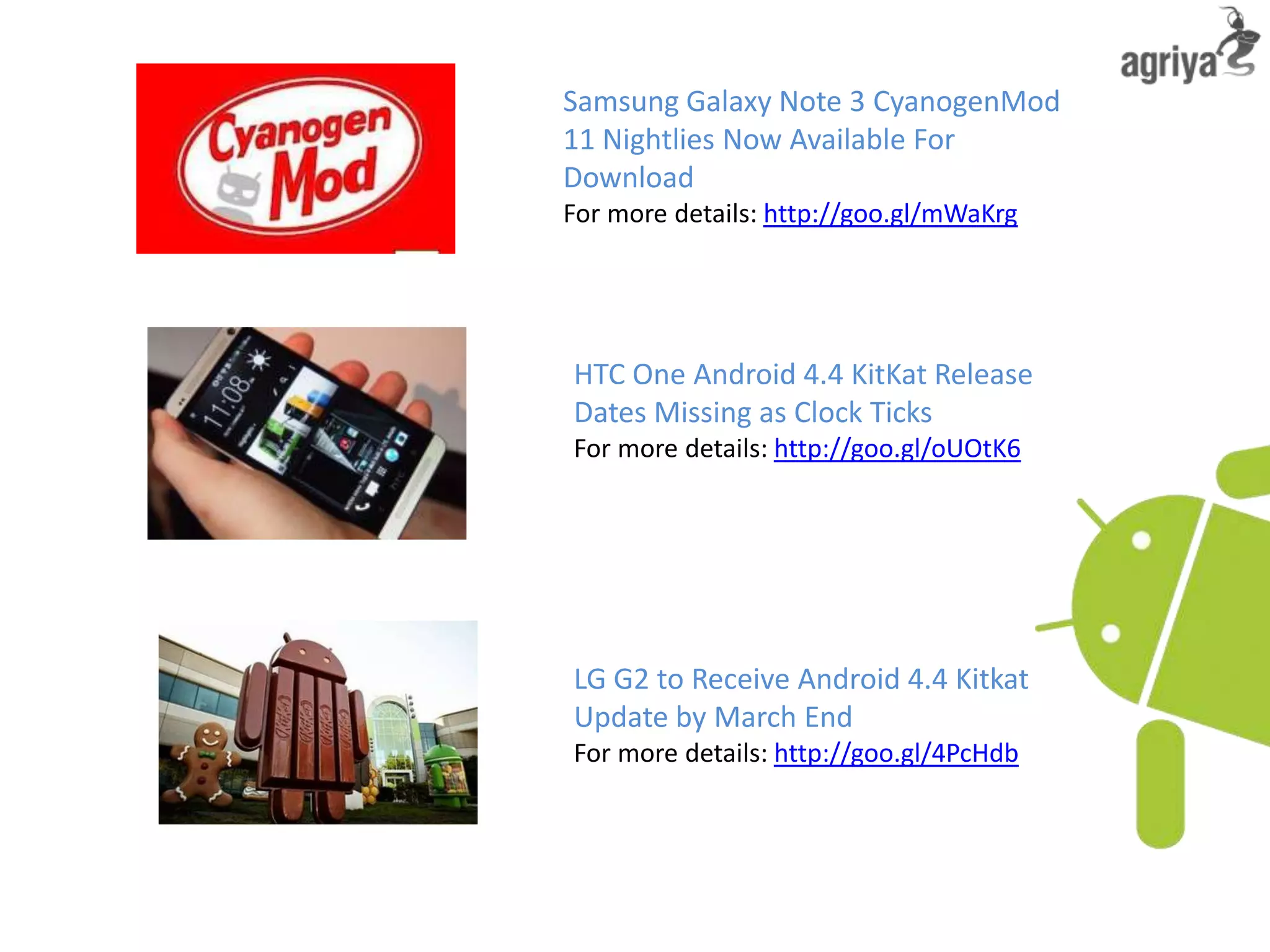 Samsung Galaxy Note 3 CyanogenMod
11 Nightlies Now Available For
Download
For more details: http://goo.gl/mWaKrg
HTC One Android 4.4 KitKat Release
Dates Missing as Clock Ticks
For more details: http://goo.gl/oUOtK6
LG G2 to Receive Android 4.4 Kitkat
Update by March End
For more details: http://goo.gl/4PcHdb
 