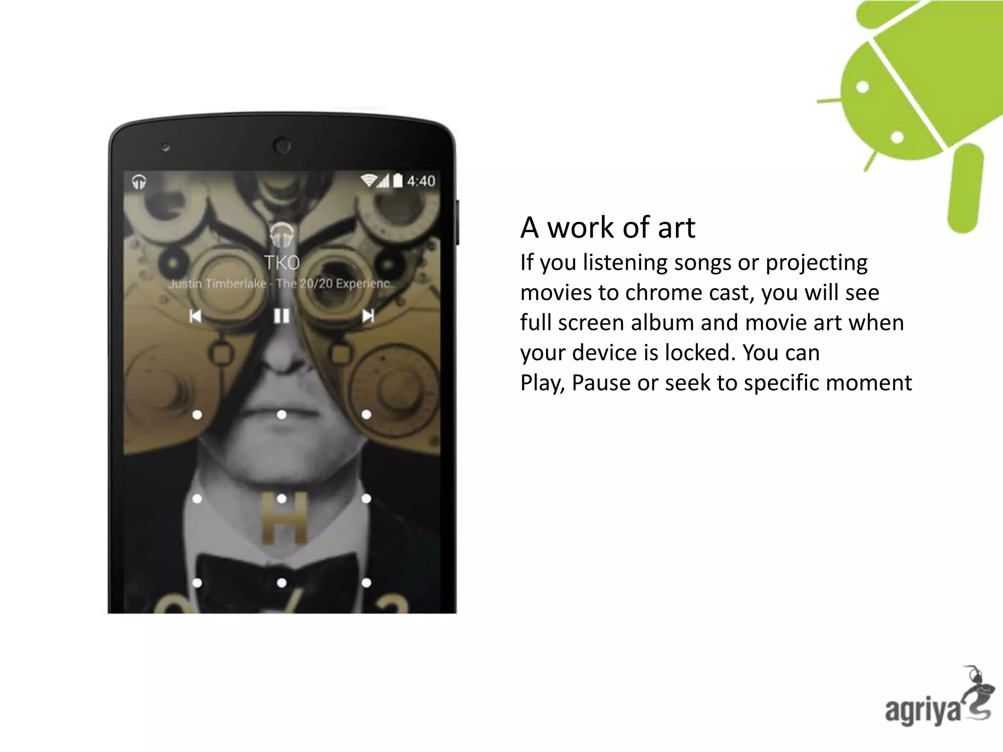 A work of art
If you listening songs or projecting
movies to chrome cast, you will see
full screen album and movie art when
your device is locked. You can
Play, Pause or seek to specific moment
 