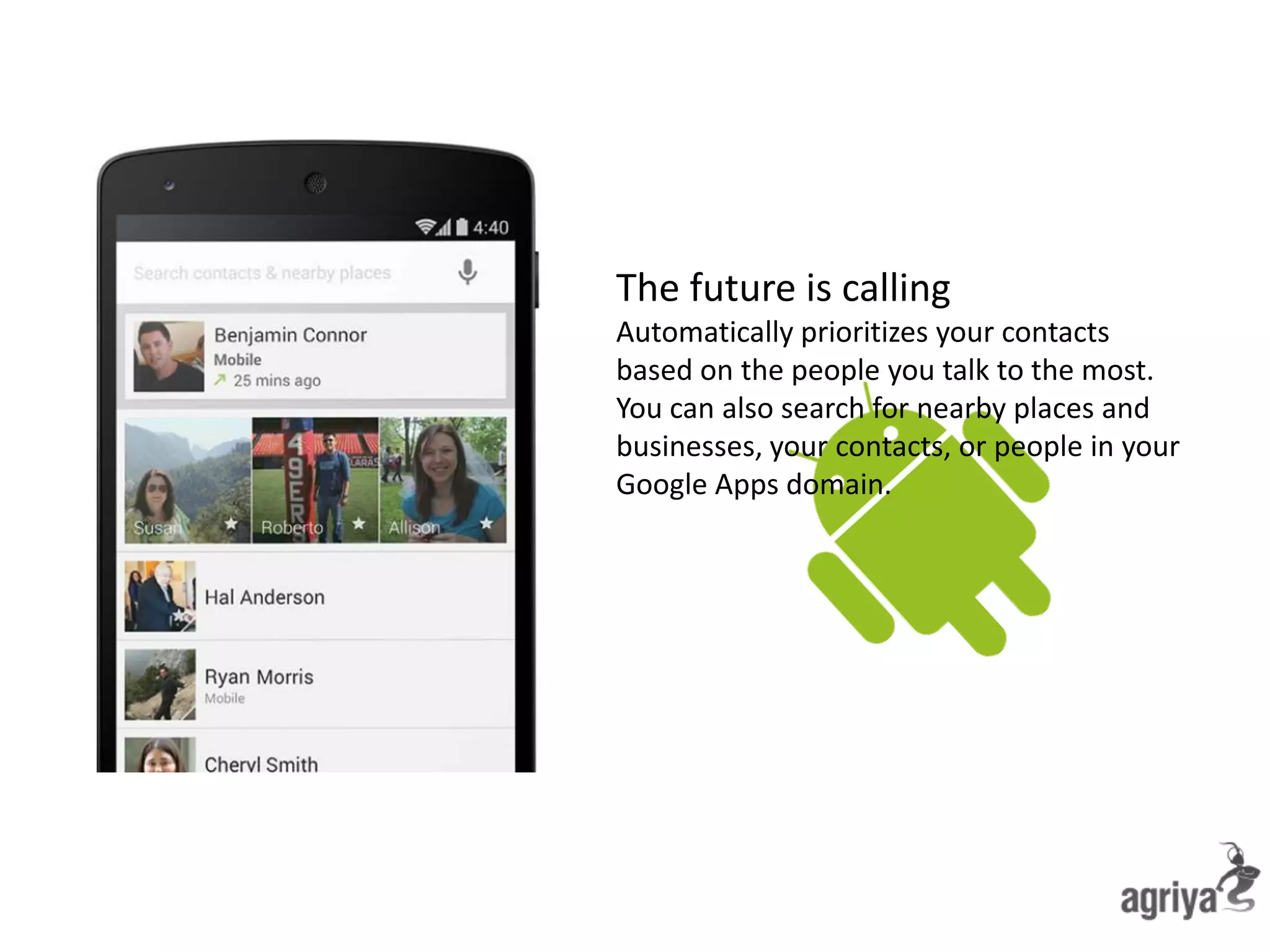 The future is calling
Automatically prioritizes your contacts
based on the people you talk to the most.
You can also search for nearby places and
businesses, your contacts, or people in your
Google Apps domain.
 