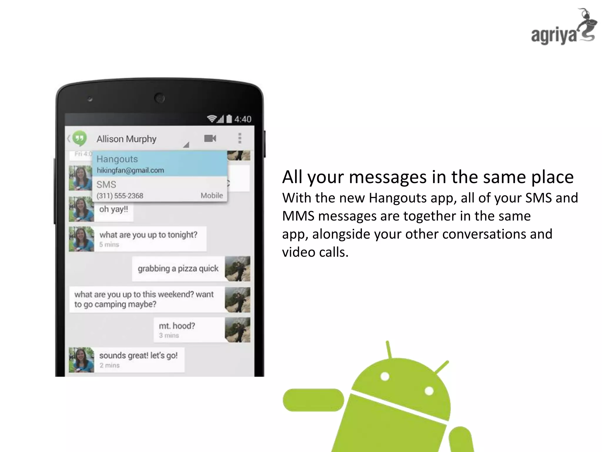 All your messages in the same place
With the new Hangouts app, all of your SMS and
MMS messages are together in the same
app, alongside your other conversations and
video calls.
 