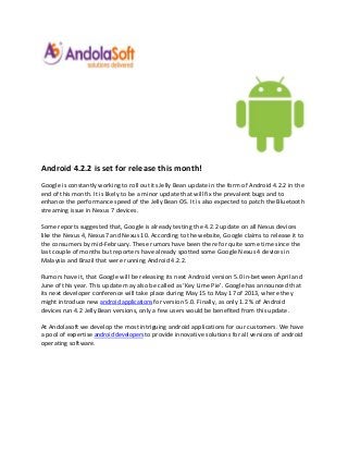 Android 4.2.2 is set for release this month!
Google is constantly working to roll out its Jelly Bean update in the form of Android 4.2.2 in the
end of this month. It is likely to be a minor update that will fix the prevalent bugs and to
enhance the performance speed of the Jelly Bean OS. It is also expected to patch the Bluetooth
streaming issue in Nexus 7 devices.

Some reports suggested that, Google is already testing the 4.2.2 update on all Nexus devices
like the Nexus 4, Nexus7 and Nexus 10. According to the website, Google claims to release it to
the consumers by mid-February. These rumors have been there for quite some time since the
last couple of months but reporters have already spotted some Google Nexus 4 devices in
Malaysia and Brazil that were running Android 4.2.2.

Rumors have it, that Google will be releasing its next Android version 5.0 in-between April and
June of this year. This update may also be called as ‘Key Lime Pie’. Google has announced that
its next developer conference will take place during May 15 to May 17 of 2013, where they
might introduce new android applications for version 5.0. Finally, as only 1.2 % of Android
devices run 4.2 Jelly Bean versions, only a few users would be benefited from this update.

At Andolasoft we develop the most intriguing android applications for our customers. We have
a pool of expertise android developers to provide innovative solutions for all versions of android
operating software.
 