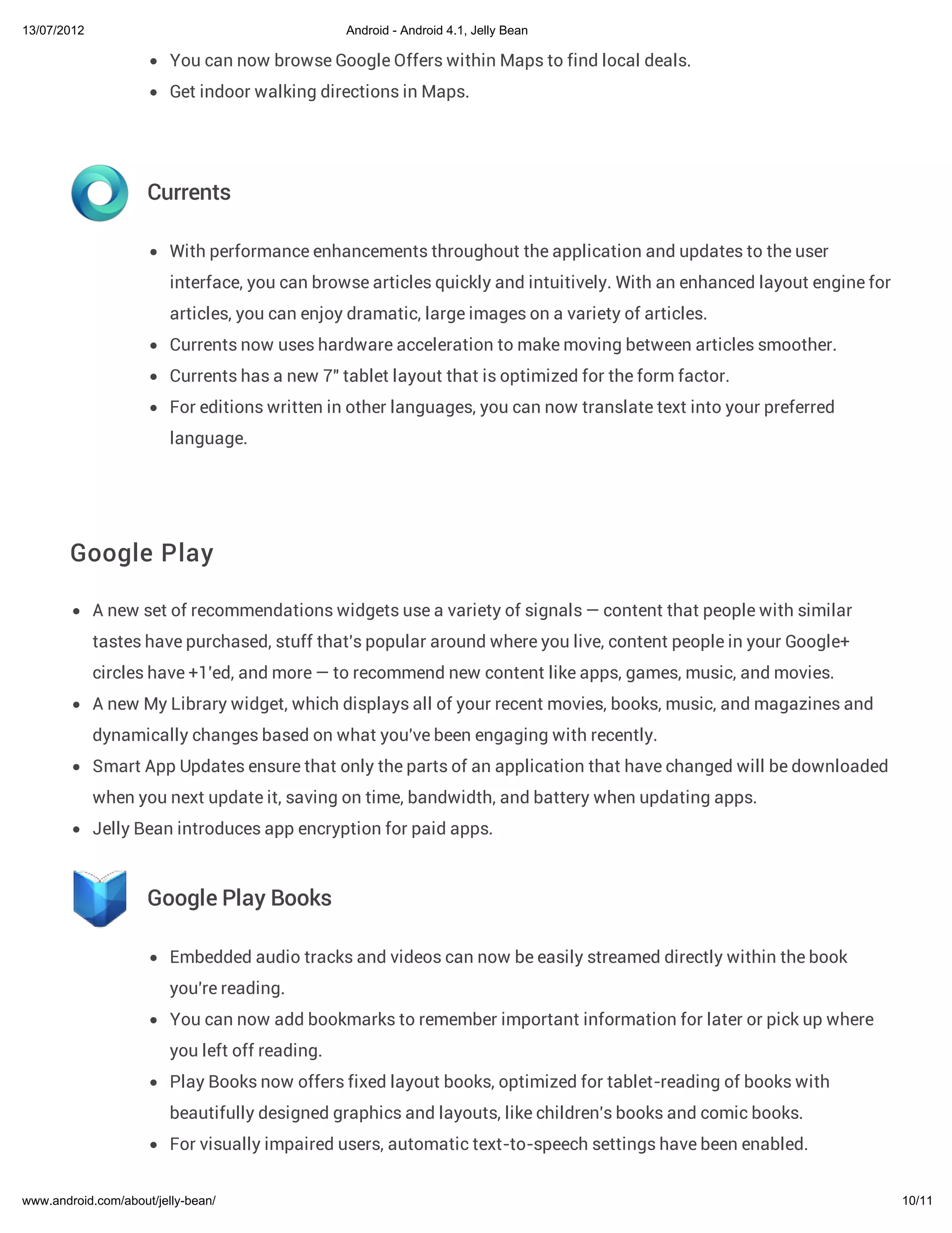 13/07/2012                                       Android - Android 4.1, Jelly Bean

                         You can now browse Google Offers within Maps to find local deals.
                         Get indoor walking directions in Maps.




                     Currents

                         With performance enhancements throughout the application and updates to the user
                         interface, you can browse articles quickly and intuitively. With an enhanced layout engine for
                         articles, you can enjoy dramatic, large images on a variety of articles.
                         Currents now uses hardware acceleration to make moving between articles smoother.
                         Currents has a new 7" tablet layout that is optimized for the form factor.
                         For editions written in other languages, you can now translate text into your preferred
                         language.




        Google Play

             A new set of recommendations widgets use a variety of signals — content that people with similar
             tastes have purchased, stuff that's popular around where you live, content people in your Google+
             circles have +1'ed, and more — to recommend new content like apps, games, music, and movies.
             A new My Library widget, which displays all of your recent movies, books, music, and magazines and
             dynamically changes based on what you've been engaging with recently.
             Smart App Updates ensure that only the parts of an application that have changed will be downloaded
             when you next update it, saving on time, bandwidth, and battery when updating apps.
             Jelly Bean introduces app encryption for paid apps.



                     Google Play Books

                         Embedded audio tracks and videos can now be easily streamed directly within the book
                         you're reading.
                         You can now add bookmarks to remember important information for later or pick up where
                         you left off reading.
                         Play Books now offers fixed layout books, optimized for tablet-reading of books with
                         beautifully designed graphics and layouts, like children's books and comic books.
                         For visually impaired users, automatic text-to-speech settings have been enabled.


www.android.com/about/jelly-bean/                                                                                         10/11
 