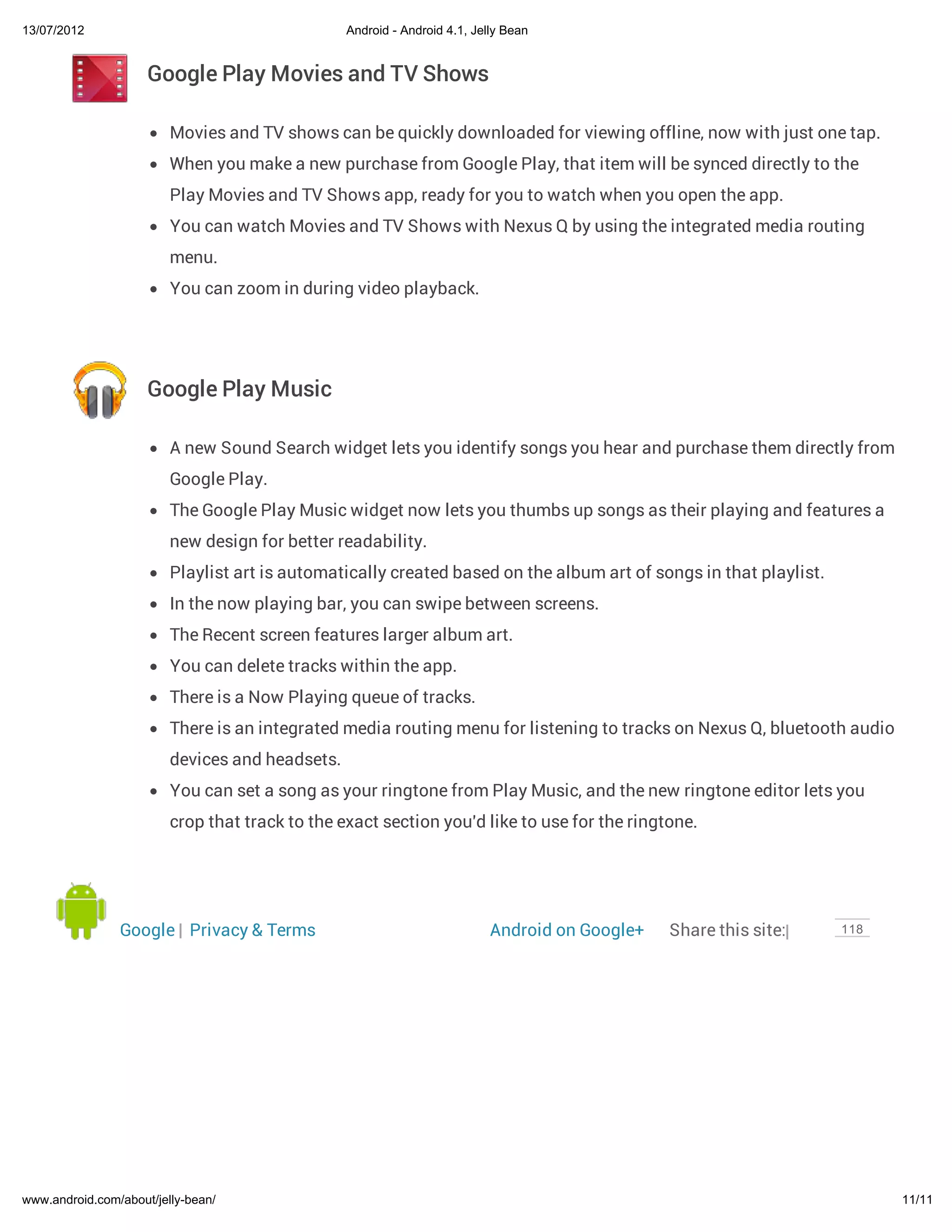 13/07/2012                                       Android - Android 4.1, Jelly Bean


                     Google Play Movies and TV Shows

                         Movies and TV shows can be quickly downloaded for viewing offline, now with just one tap.
                         When you make a new purchase from Google Play, that item will be synced directly to the
                         Play Movies and TV Shows app, ready for you to watch when you open the app.
                         You can watch Movies and TV Shows with Nexus Q by using the integrated media routing
                         menu.
                         You can zoom in during video playback.




                     Google Play Music

                         A new Sound Search widget lets you identify songs you hear and purchase them directly from
                         Google Play.
                         The Google Play Music widget now lets you thumbs up songs as their playing and features a
                         new design for better readability.
                         Playlist art is automatically created based on the album art of songs in that playlist.
                         In the now playing bar, you can swipe between screens.
                         The Recent screen features larger album art.
                         You can delete tracks within the app.
                         There is a Now Playing queue of tracks.
                         There is an integrated media routing menu for listening to tracks on Nexus Q, bluetooth audio
                         devices and headsets.
                         You can set a song as your ringtone from Play Music, and the new ringtone editor lets you
                         crop that track to the exact section you'd like to use for the ringtone.




                Google | Privacy & Terms                                   Android on Google+   Share this site:|   118




www.android.com/about/jelly-bean/                                                                                         11/11
 