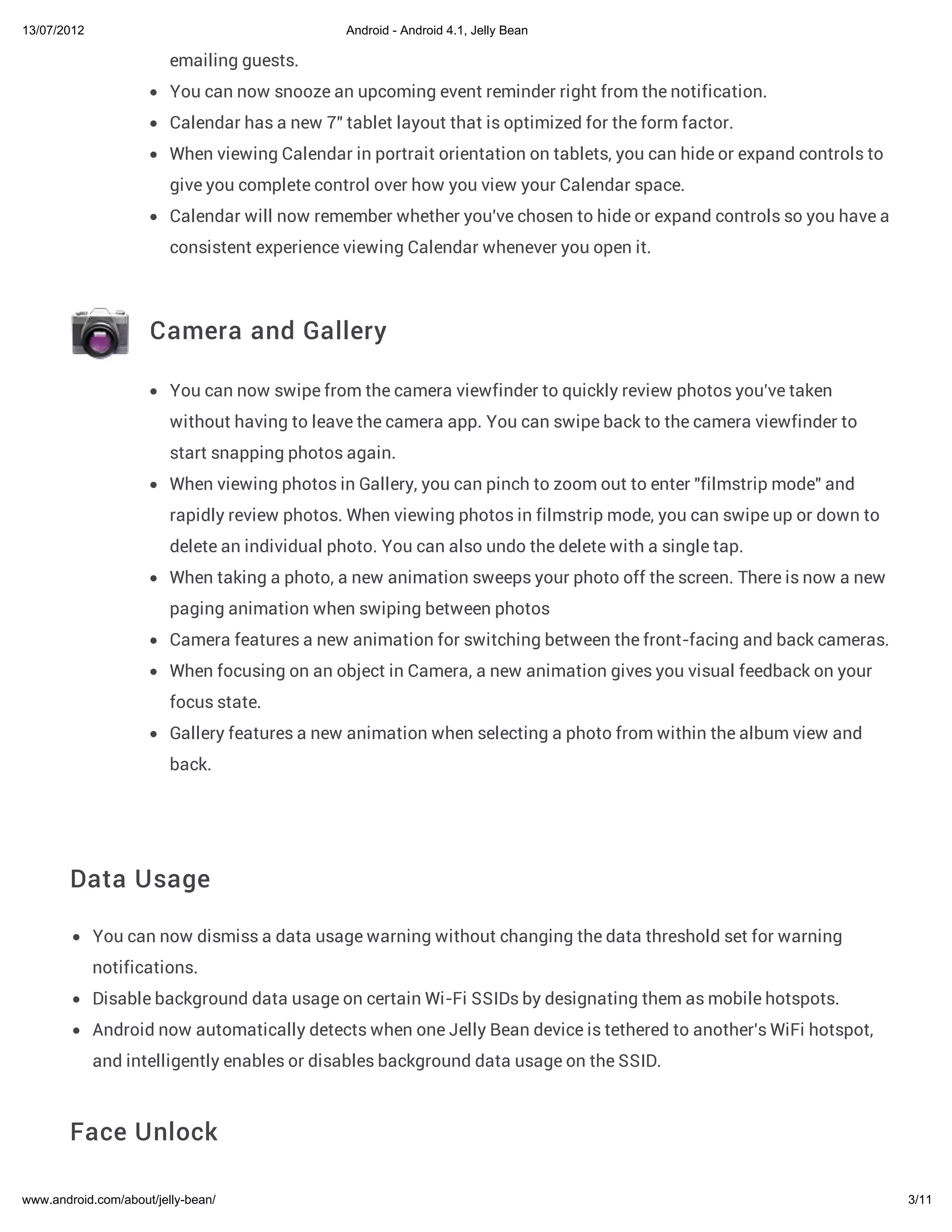 13/07/2012                                      Android - Android 4.1, Jelly Bean

                         emailing guests.
                         You can now snooze an upcoming event reminder right from the notification.
                         Calendar has a new 7" tablet layout that is optimized for the form factor.
                         When viewing Calendar in portrait orientation on tablets, you can hide or expand controls to
                         give you complete control over how you view your Calendar space.
                         Calendar will now remember whether you've chosen to hide or expand controls so you have a
                         consistent experience viewing Calendar whenever you open it.



                     Camera and Gallery

                         You can now swipe from the camera viewfinder to quickly review photos you've taken
                         without having to leave the camera app. You can swipe back to the camera viewfinder to
                         start snapping photos again.
                         When viewing photos in Gallery, you can pinch to zoom out to enter "filmstrip mode" and
                         rapidly review photos. When viewing photos in filmstrip mode, you can swipe up or down to
                         delete an individual photo. You can also undo the delete with a single tap.
                         When taking a photo, a new animation sweeps your photo off the screen. There is now a new
                         paging animation when swiping between photos
                         Camera features a new animation for switching between the front-facing and back cameras.
                         When focusing on an object in Camera, a new animation gives you visual feedback on your
                         focus state.
                         Gallery features a new animation when selecting a photo from within the album view and
                         back.




        Data Usage

             You can now dismiss a data usage warning without changing the data threshold set for warning
             notifications.
             Disable background data usage on certain Wi-Fi SSIDs by designating them as mobile hotspots.
             Android now automatically detects when one Jelly Bean device is tethered to another's WiFi hotspot,
             and intelligently enables or disables background data usage on the SSID.



        Face Unlock

www.android.com/about/jelly-bean/                                                                                       3/11
 