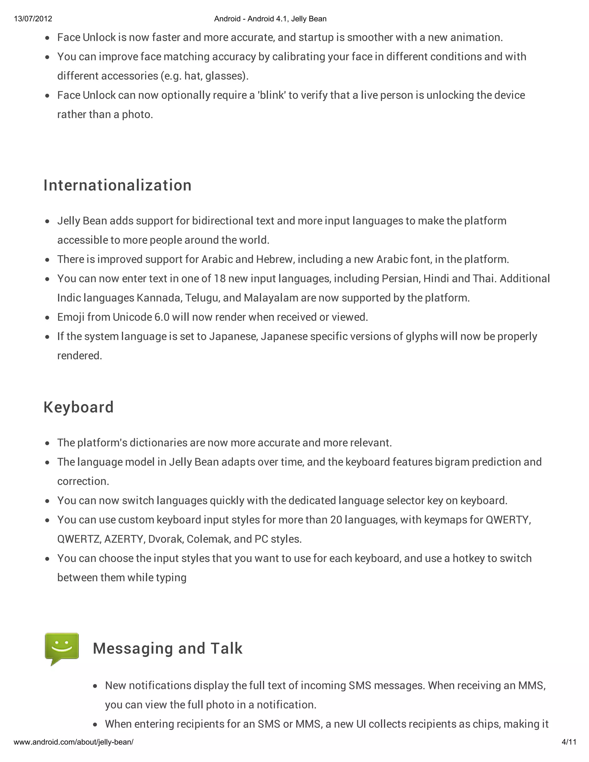 13/07/2012                                      Android - Android 4.1, Jelly Bean

             Face Unlock is now faster and more accurate, and startup is smoother with a new animation.
             You can improve face matching accuracy by calibrating your face in different conditions and with
             different accessories (e.g. hat, glasses).
             Face Unlock can now optionally require a 'blink' to verify that a live person is unlocking the device
             rather than a photo.




        Internationalization

             Jelly Bean adds support for bidirectional text and more input languages to make the platform
             accessible to more people around the world.
             There is improved support for Arabic and Hebrew, including a new Arabic font, in the platform.
             You can now enter text in one of 18 new input languages, including Persian, Hindi and Thai. Additional
             Indic languages Kannada, Telugu, and Malayalam are now supported by the platform.
             Emoji from Unicode 6.0 will now render when received or viewed.
             If the system language is set to Japanese, Japanese specific versions of glyphs will now be properly
             rendered.



        Keyboard

             The platform's dictionaries are now more accurate and more relevant.
             The language model in Jelly Bean adapts over time, and the keyboard features bigram prediction and
             correction.
             You can now switch languages quickly with the dedicated language selector key on keyboard.
             You can use custom keyboard input styles for more than 20 languages, with keymaps for QWERTY,
             QWERTZ, AZERTY, Dvorak, Colemak, and PC styles.
             You can choose the input styles that you want to use for each keyboard, and use a hotkey to switch
             between them while typing




                     Messaging and Talk

                         New notifications display the full text of incoming SMS messages. When receiving an MMS,
                         you can view the full photo in a notification.
                         When entering recipients for an SMS or MMS, a new UI collects recipients as chips, making it
www.android.com/about/jelly-bean/                                                                                       4/11
 