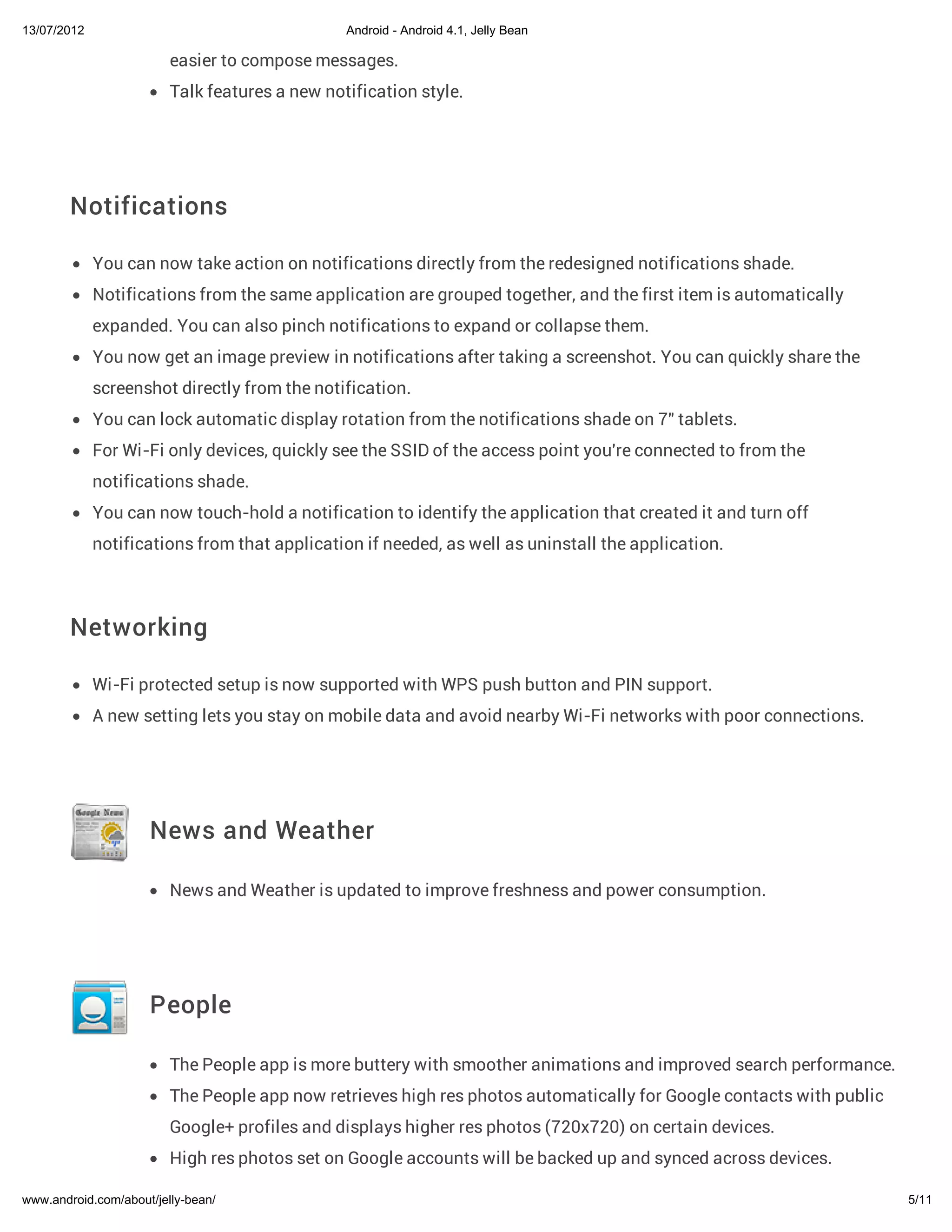 13/07/2012                                      Android - Android 4.1, Jelly Bean

                         easier to compose messages.
                         Talk features a new notification style.




        Notifications

             You can now take action on notifications directly from the redesigned notifications shade.
             Notifications from the same application are grouped together, and the first item is automatically
             expanded. You can also pinch notifications to expand or collapse them.
             You now get an image preview in notifications after taking a screenshot. You can quickly share the
             screenshot directly from the notification.
             You can lock automatic display rotation from the notifications shade on 7" tablets.
             For Wi-Fi only devices, quickly see the SSID of the access point you're connected to from the
             notifications shade.
             You can now touch-hold a notification to identify the application that created it and turn off
             notifications from that application if needed, as well as uninstall the application.



        Networking

             Wi-Fi protected setup is now supported with WPS push button and PIN support.
             A new setting lets you stay on mobile data and avoid nearby Wi-Fi networks with poor connections.




                     News and Weather

                         News and Weather is updated to improve freshness and power consumption.




                     People

                         The People app is more buttery with smoother animations and improved search performance.
                         The People app now retrieves high res photos automatically for Google contacts with public
                         Google+ profiles and displays higher res photos (720x720) on certain devices.
                         High res photos set on Google accounts will be backed up and synced across devices.

www.android.com/about/jelly-bean/                                                                                     5/11
 