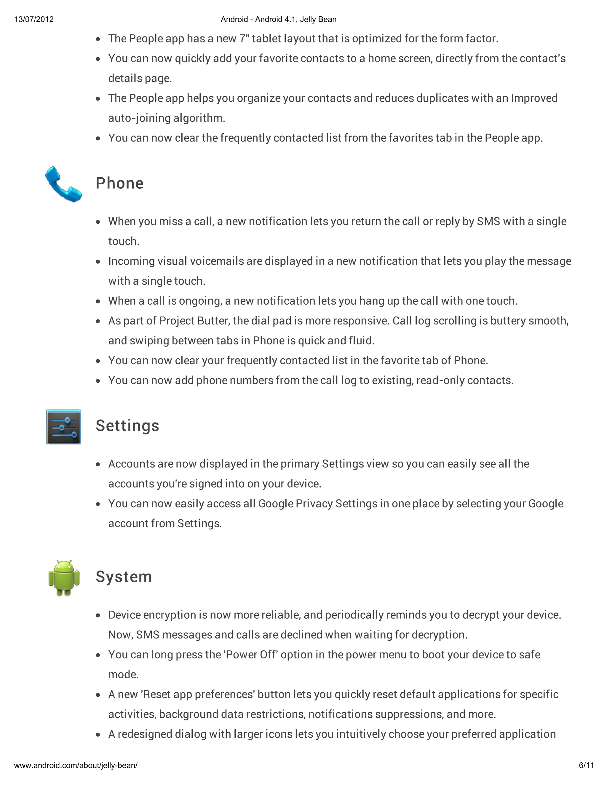 13/07/2012                                      Android - Android 4.1, Jelly Bean

                         The People app has a new 7" tablet layout that is optimized for the form factor.
                         You can now quickly add your favorite contacts to a home screen, directly from the contact's
                         details page.
                         The People app helps you organize your contacts and reduces duplicates with an Improved
                         auto-joining algorithm.
                         You can now clear the frequently contacted list from the favorites tab in the People app.



                     Phone

                         When you miss a call, a new notification lets you return the call or reply by SMS with a single
                         touch.
                         Incoming visual voicemails are displayed in a new notification that lets you play the message
                         with a single touch.
                         When a call is ongoing, a new notification lets you hang up the call with one touch.
                         As part of Project Butter, the dial pad is more responsive. Call log scrolling is buttery smooth,
                         and swiping between tabs in Phone is quick and fluid.
                         You can now clear your frequently contacted list in the favorite tab of Phone.
                         You can now add phone numbers from the call log to existing, read-only contacts.



                     Settings

                         Accounts are now displayed in the primary Settings view so you can easily see all the
                         accounts you're signed into on your device.
                         You can now easily access all Google Privacy Settings in one place by selecting your Google
                         account from Settings.



                     System

                         Device encryption is now more reliable, and periodically reminds you to decrypt your device.
                         Now, SMS messages and calls are declined when waiting for decryption.
                         You can long press the 'Power Off' option in the power menu to boot your device to safe
                         mode.
                         A new 'Reset app preferences' button lets you quickly reset default applications for specific
                         activities, background data restrictions, notifications suppressions, and more.
                         A redesigned dialog with larger icons lets you intuitively choose your preferred application

www.android.com/about/jelly-bean/                                                                                            6/11
 