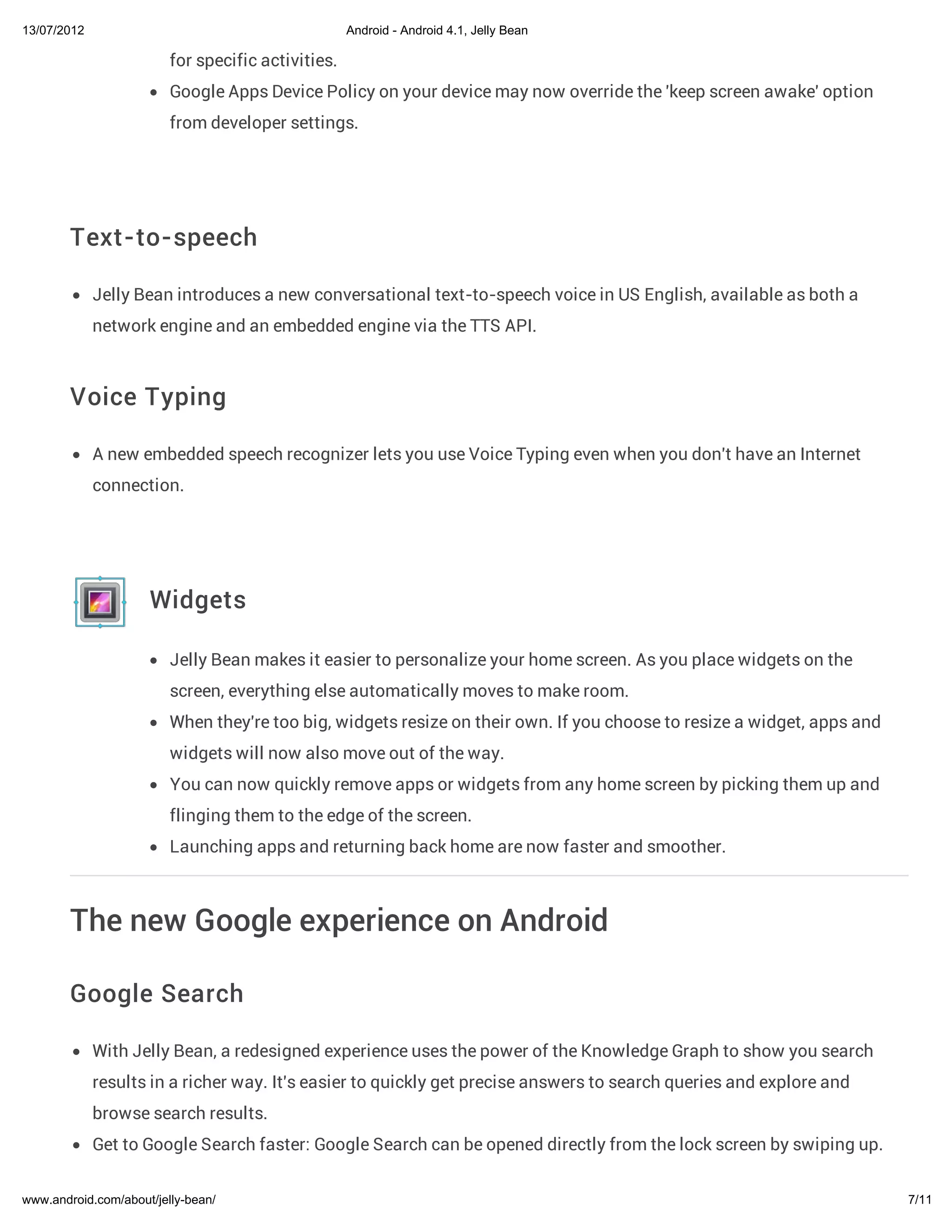13/07/2012                                          Android - Android 4.1, Jelly Bean

                         for specific activities.
                         Google Apps Device Policy on your device may now override the 'keep screen awake' option
                         from developer settings.




        Text-to-speech

             Jelly Bean introduces a new conversational text-to-speech voice in US English, available as both a
             network engine and an embedded engine via the TTS API.



        Voice Typing

             A new embedded speech recognizer lets you use Voice Typing even when you don't have an Internet
             connection.




                     Widgets

                         Jelly Bean makes it easier to personalize your home screen. As you place widgets on the
                         screen, everything else automatically moves to make room.
                         When they're too big, widgets resize on their own. If you choose to resize a widget, apps and
                         widgets will now also move out of the way.
                         You can now quickly remove apps or widgets from any home screen by picking them up and
                         flinging them to the edge of the screen.
                         Launching apps and returning back home are now faster and smoother.



        The new Google experience on Android

        Google Search

             With Jelly Bean, a redesigned experience uses the power of the Knowledge Graph to show you search
             results in a richer way. It's easier to quickly get precise answers to search queries and explore and
             browse search results.
             Get to Google Search faster: Google Search can be opened directly from the lock screen by swiping up.


www.android.com/about/jelly-bean/                                                                                        7/11
 