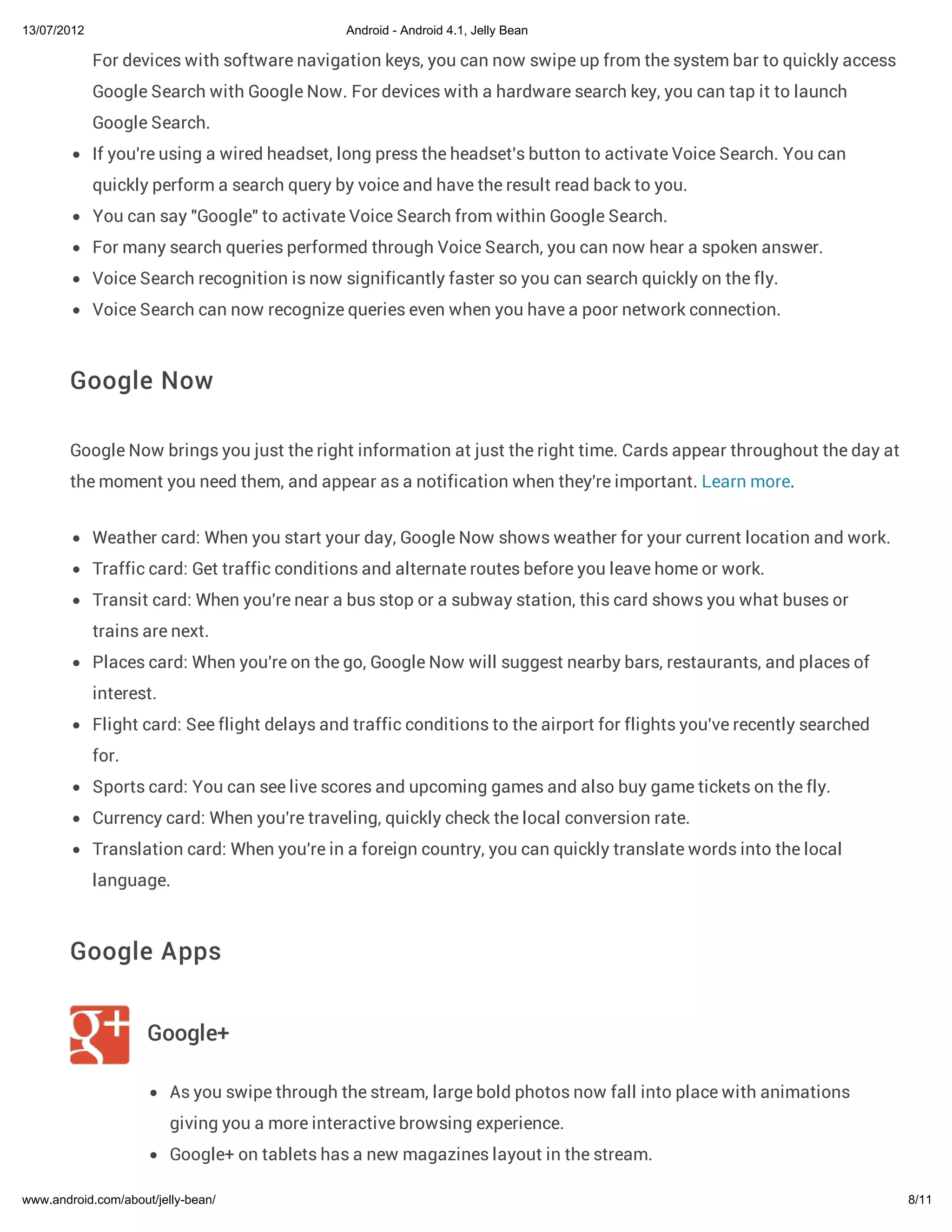 13/07/2012                                     Android - Android 4.1, Jelly Bean

             For devices with software navigation keys, you can now swipe up from the system bar to quickly access
             Google Search with Google Now. For devices with a hardware search key, you can tap it to launch
             Google Search.
             If you're using a wired headset, long press the headset's button to activate Voice Search. You can
             quickly perform a search query by voice and have the result read back to you.
             You can say "Google" to activate Voice Search from within Google Search.
             For many search queries performed through Voice Search, you can now hear a spoken answer.
             Voice Search recognition is now significantly faster so you can search quickly on the fly.
             Voice Search can now recognize queries even when you have a poor network connection.



        Google Now

        Google Now brings you just the right information at just the right time. Cards appear throughout the day at
        the moment you need them, and appear as a notification when they're important. Learn more.


             Weather card: When you start your day, Google Now shows weather for your current location and work.
             Traffic card: Get traffic conditions and alternate routes before you leave home or work.
             Transit card: When you're near a bus stop or a subway station, this card shows you what buses or
             trains are next.
             Places card: When you're on the go, Google Now will suggest nearby bars, restaurants, and places of
             interest.
             Flight card: See flight delays and traffic conditions to the airport for flights you've recently searched
             for.
             Sports card: You can see live scores and upcoming games and also buy game tickets on the fly.
             Currency card: When you're traveling, quickly check the local conversion rate.
             Translation card: When you're in a foreign country, you can quickly translate words into the local
             language.



        Google Apps


                     Google+

                         As you swipe through the stream, large bold photos now fall into place with animations
                         giving you a more interactive browsing experience.
                         Google+ on tablets has a new magazines layout in the stream.

www.android.com/about/jelly-bean/                                                                                        8/11
 