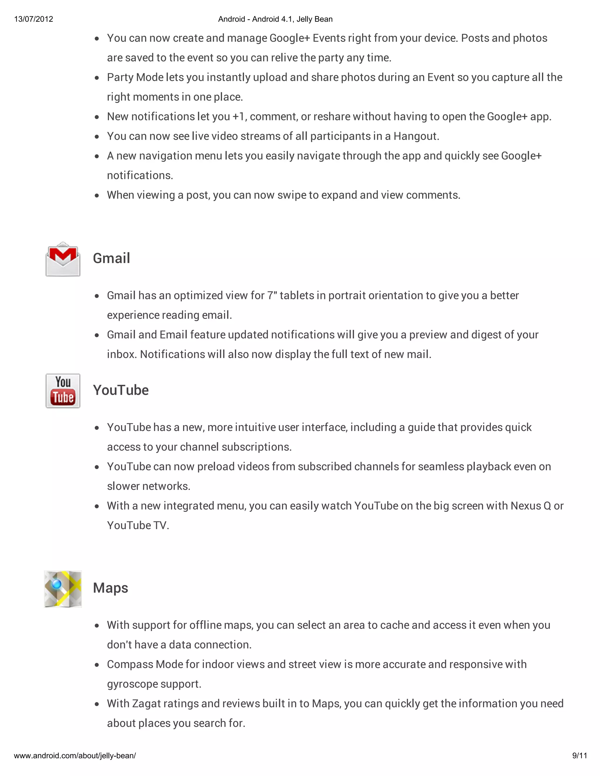 13/07/2012                                      Android - Android 4.1, Jelly Bean

                         You can now create and manage Google+ Events right from your device. Posts and photos
                         are saved to the event so you can relive the party any time.
                         Party Mode lets you instantly upload and share photos during an Event so you capture all the
                         right moments in one place.
                         New notifications let you +1, comment, or reshare without having to open the Google+ app.
                         You can now see live video streams of all participants in a Hangout.
                         A new navigation menu lets you easily navigate through the app and quickly see Google+
                         notifications.
                         When viewing a post, you can now swipe to expand and view comments.




                     Gmail

                         Gmail has an optimized view for 7" tablets in portrait orientation to give you a better
                         experience reading email.
                         Gmail and Email feature updated notifications will give you a preview and digest of your
                         inbox. Notifications will also now display the full text of new mail.


                     YouTube

                         YouTube has a new, more intuitive user interface, including a guide that provides quick
                         access to your channel subscriptions.
                         YouTube can now preload videos from subscribed channels for seamless playback even on
                         slower networks.
                         With a new integrated menu, you can easily watch YouTube on the big screen with Nexus Q or
                         YouTube TV.




                     Maps

                         With support for offline maps, you can select an area to cache and access it even when you
                         don't have a data connection.
                         Compass Mode for indoor views and street view is more accurate and responsive with
                         gyroscope support.
                         With Zagat ratings and reviews built in to Maps, you can quickly get the information you need
                         about places you search for.

www.android.com/about/jelly-bean/                                                                                        9/11
 
