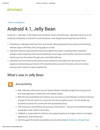 13/07/2012                                      Android - Android 4.1, Jelly Bean




        ‹ Return to highlights



        Android 4.1, Jelly Bean
        Android 4.1, Jelly Bean, is the fastest and smoothest version of Android yet. Jelly Bean improves on the
        simplicity and beauty of Android 4.0, and introduces a new Google search experience on Android.


             Everything in Jelly Bean feels fast, fluid, and smooth. Moving between home screens and switching
             between apps is effortless, like turning pages in a book.
             Jelly Bean features improved performance throughout the system, including faster orientation
             changes, faster responses when switching between recent apps, and smoother and more consistent
             rendering across the system through vsync and triple buffering.
             Jelly Bean has more reactive and uniform touch responses, and makes your device even more
             responsive by boosting your device's CPU instantly when you touch the screen, and turns it down
             when you don't need it to improve battery life.



        What's new in Jelly Bean

                     Accessibility

                         With Jelly Bean, blind users can use 'Gesture Mode' to reliably navigate the UI using touch
                         and swipe gestures in combination with speech output.
                         With the new accessibility focus feature, you can move a cursor between controls to maintain
                         a target for the next action or a source for the next navigation event. You can double tap
                         anywhere to launch the current item with accessibility focus.
                         Text traversal in accessibility now gives you more control – choose to move between pages,
                         paragraphs, lines, words or characters.
                         TalkBack, a screenreader for Android, now supports gestures to trigger actions, to navigate
                         applications, and traverse text.
                         Get full support for braille accessibility services (download BrailleBack on Google Play).


www.android.com/about/jelly-bean/                                                                                       1/11
 
