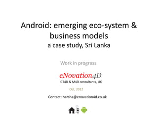 Android: emerging eco-system &
       business models
      a case study, Sri Lanka

             Work in progress

             eNovation4D
             ICT4D & M4D consultants, UK

                   Oct, 2012

       Contact: harsha@enovation4d.co.uk
 
