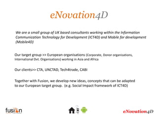 eNovation4D
We are a small group of UK based consultants working within the Information
Communication Technology for Development (ICT4D) and Mobile for development
(Mobile4D)


Our target group >> European organisations (Corporate, Donor organisations,
International Dvt. Organisations) working in Asia and Africa


Our clients>> CTA, UNCTAD, Tech4trade, CABI

Together with Fusion, we develop new ideas, concepts that can be adapted
to our European target group. (e.g. Social Impact framework of ICT4D)




                                                                    eNovation4D
 