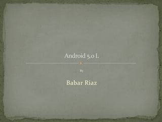 Android 5.0 L 
By 
Babar Riaz 
 