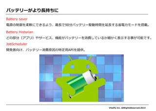 バッテリーがより長持ちに 
Battery saver 
電源の制御を柔軟にできるよう、最長で90分バッテリー駆動時間を延長する省電力モードを搭載。 
Battery Historian どの部分（アプリ）やサービス、機能がバッテリーを消費しているか細かく表示する事が可能です。 
JobScheduler 
開発者向け、バッテリー消費原因の特定用APIを提供。 
Vitalify Inc. AllRightsReserved.2014  