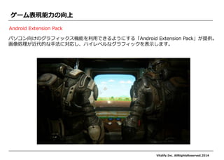 パソコン向けのグラフィックス機能を利用できるようにする「Android Extension Pack」が提供。 
画像処理が近代的な手法に対応し、ハイレベルなグラフィックを表示します。 
ゲーム表現能力の向上 
Android Extension Pack 
Vitalify Inc. AllRightsReserved.2014 