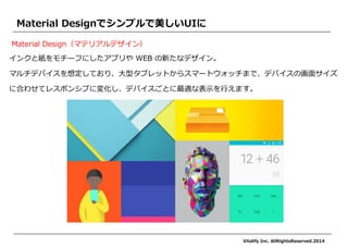 インクと紙をモチーフにしたアプリや WEB の新たなデザイン。 
マルチデバイスを想定しており、大型タブレットからスマートウォッチまで、デバイスの画面サイズ 
に合わせてレスポンシブに変化し、デバイスごとに最適な表示を行えます。 
Material Designでシンプルで美しいUIに 
Material Design（マテリアルデザイン） 
Vitalify Inc. AllRightsReserved.2014  