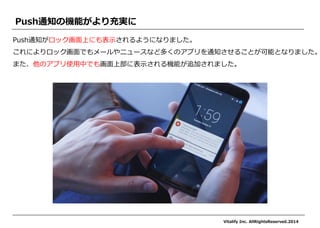 Push通知がロック画面上にも表示されるようになりました。 
これによりロック画面でもメールやニュースなど多くのアプリを通知させることが可能となりました。 
また、他のアプリ使用中でも画面上部に表示される機能が追加されました。 
Push通知の機能がより充実に 
Vitalify Inc. AllRightsReserved.2014  