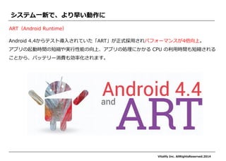 Android 4.4からテスト導入されていた「ART」が正式採用されパフォーマンスが4倍向上。 
アプリの起動時間の短縮や実行性能の向上、アプリの処理にかかる CPU の利用時間も短縮される ことから、バッテリー消費も効率化されます。 
システム一新で、より早い動作に 
ART（Android Runtime） 
Vitalify Inc. AllRightsReserved.2014  
