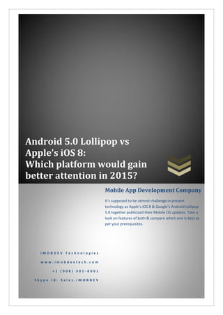 Android 5.0 Lollipop vs
Apple’s iOS 8:
Which platform would gain
better attention in 2015?
i M O B D E V T e c h n o l o g i e s
w w w . i m o b d e v t e c h . c o m
+ 1 ( 9 0 8 ) 3 0 1 - 6 0 0 1
S k y p e I d : S a l e s . i M O B D E V
Mobile App Development Company
It’s supposed to be utmost challenge in present
technology as Apple’s iOS 8 & Google’s Android Lollipop
5.0 together publicized their Mobile OS updates. Take a
look on features of both & compare which one is best as
per your prerequisites.
 