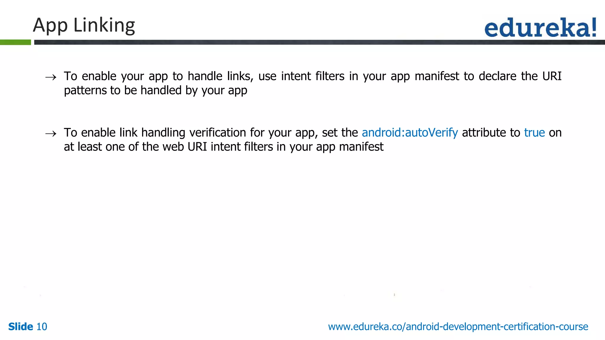 Slide 10Slide 10Slide 10 www.edureka.co/android-development-certification-course
 To enable your app to handle links, use intent filters in your app manifest to declare the URI
patterns to be handled by your app
 To enable link handling verification for your app, set the android:autoVerify attribute to true on
at least one of the web URI intent filters in your app manifest
App Linking
 