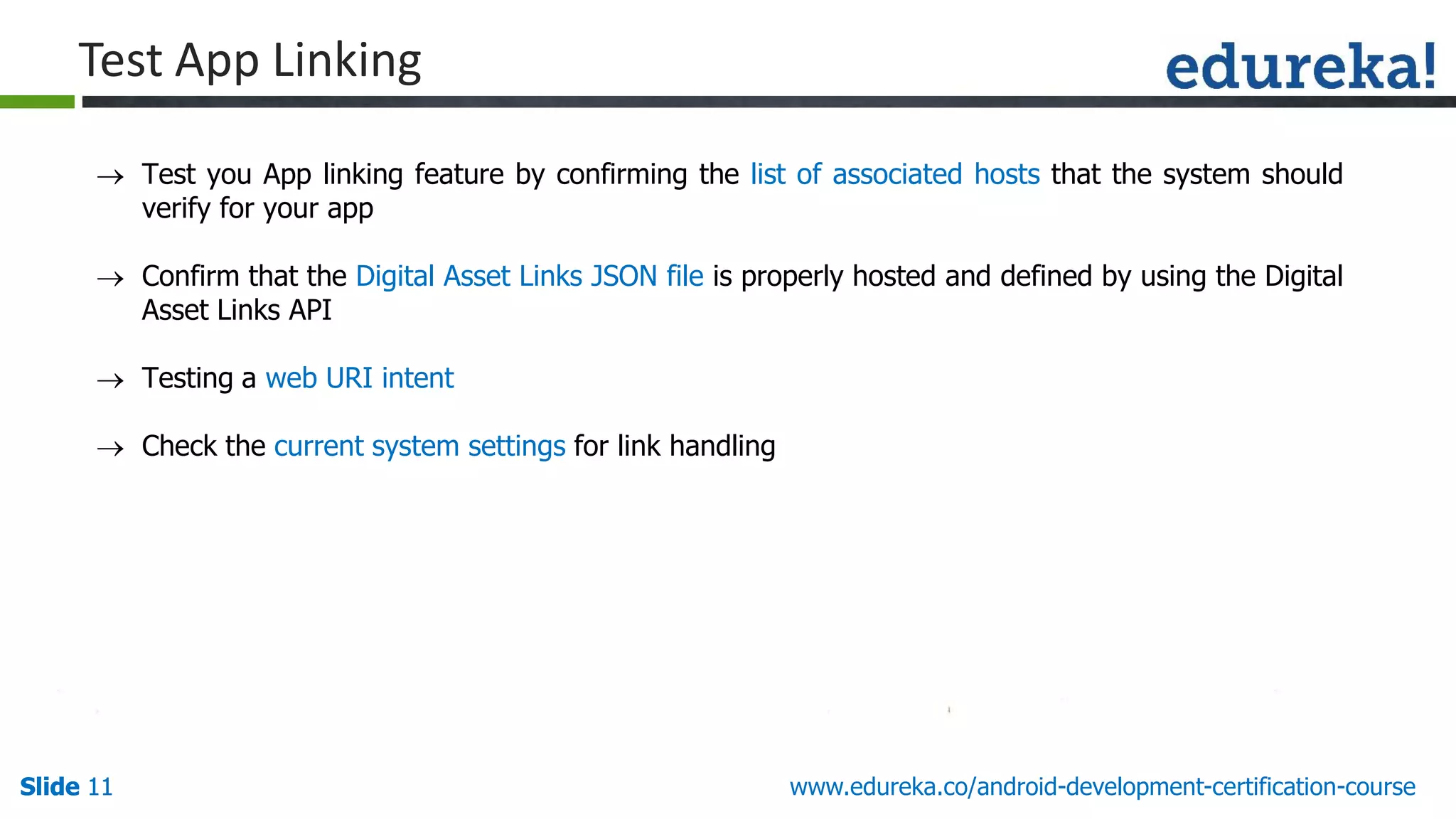 Slide 11Slide 11Slide 11 www.edureka.co/android-development-certification-course
 Test you App linking feature by confirming the list of associated hosts that the system should
verify for your app
 Confirm that the Digital Asset Links JSON file is properly hosted and defined by using the Digital
Asset Links API
 Testing a web URI intent
 Check the current system settings for link handling
Test App Linking
 