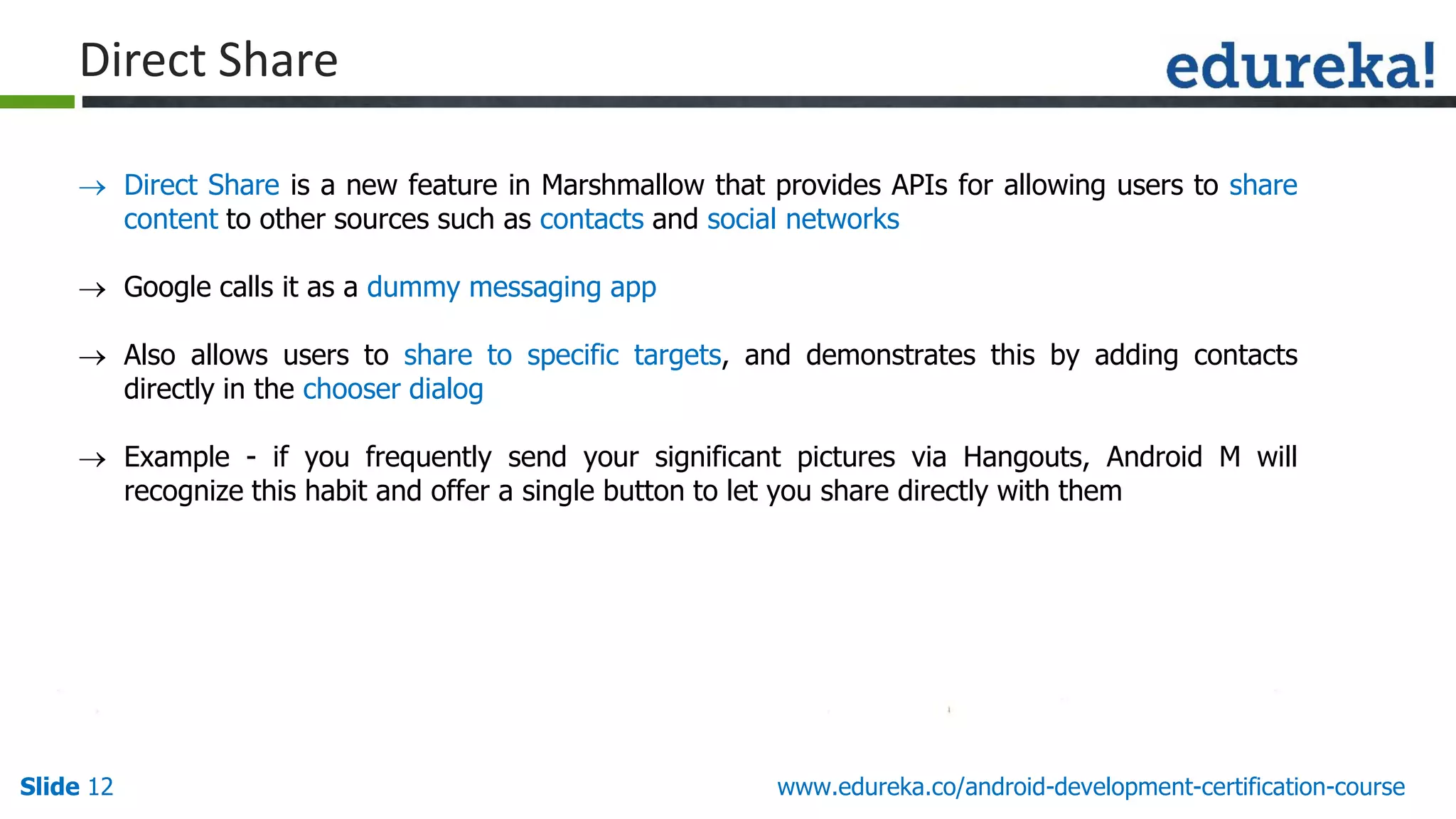 Slide 12 www.edureka.co/android-development-certification-course
Direct Share
 Direct Share is a new feature in Marshmallow that provides APIs for allowing users to share
content to other sources such as contacts and social networks
 Google calls it as a dummy messaging app
 Also allows users to share to specific targets, and demonstrates this by adding contacts
directly in the chooser dialog
 Example - if you frequently send your significant pictures via Hangouts, Android M will
recognize this habit and offer a single button to let you share directly with them
 